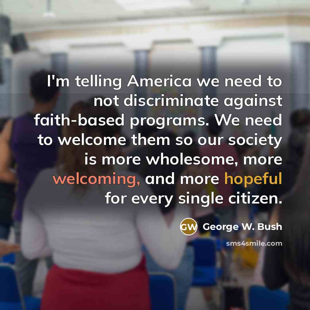 “I'm telling America we need to not discriminate against faith-based programs. We need to welcome them so our society is more wholesome, more welcoming, and more hopeful for every single citizen.” quote by George W. Bush