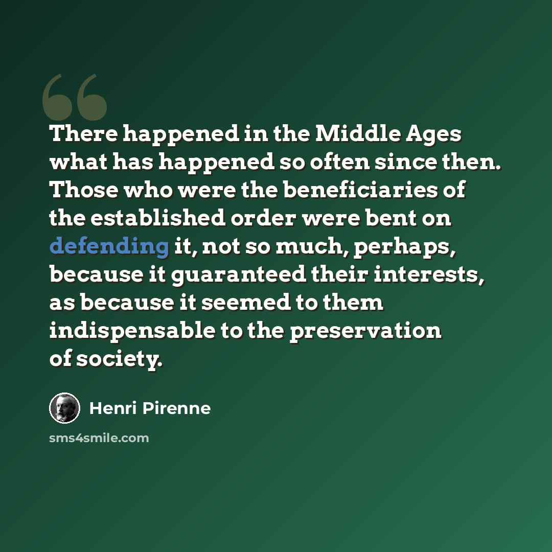 “There happened in the Middle Ages what has happened so often since then. Those who were the beneficiaries of the established order were bent on defending it, not so much, perhaps, because it guaranteed their interests, as because it seemed to them indispensable to the preservation of society.” quote by Henri Pirenne