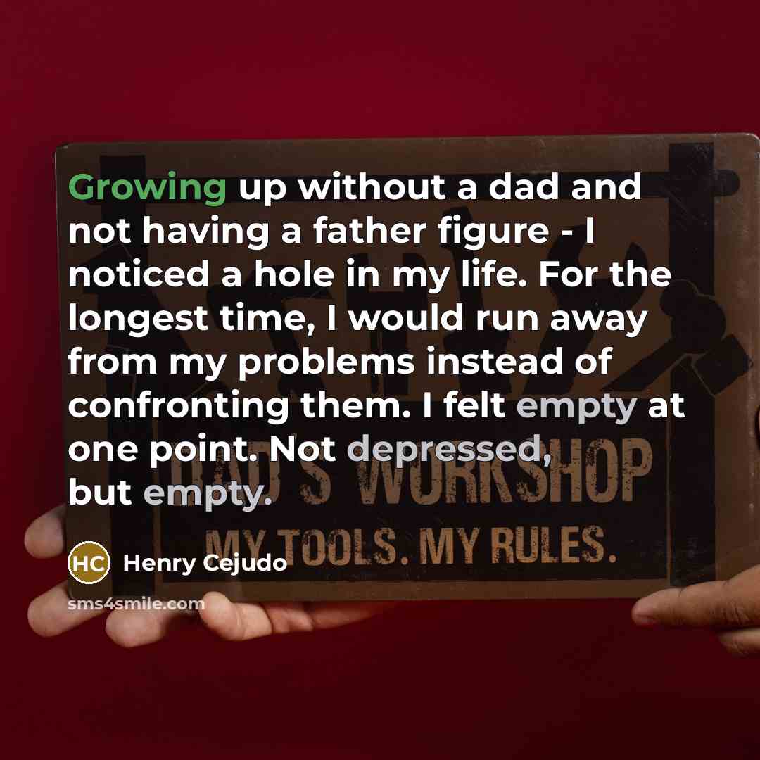 “Growing up without a dad and not having a father figure - I noticed a hole in my life. For the longest time, I would run away from my problems instead of confronting them. I felt empty at one point. Not depressed, but empty.” quote by Henry Cejudo