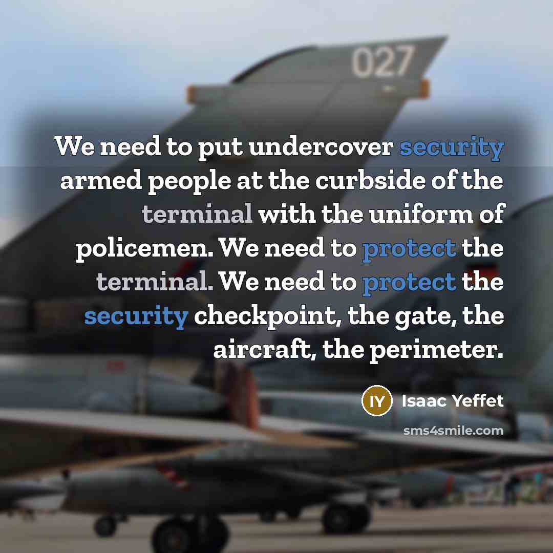 “We need to put undercover security armed people at the curbside of the terminal with the uniform of policemen. We need to protect the terminal. We need to protect the security checkpoint, the gate, the aircraft, the perimeter.” quote by Isaac Yeffet