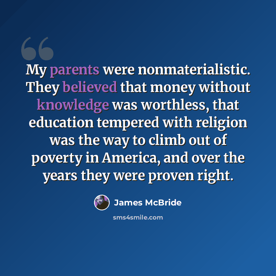 “My parents were nonmaterialistic. They believed that money without knowledge was worthless, that education tempered with religion was the way to climb out of poverty in America, and over the years they were proven right.” quote by James McBride
