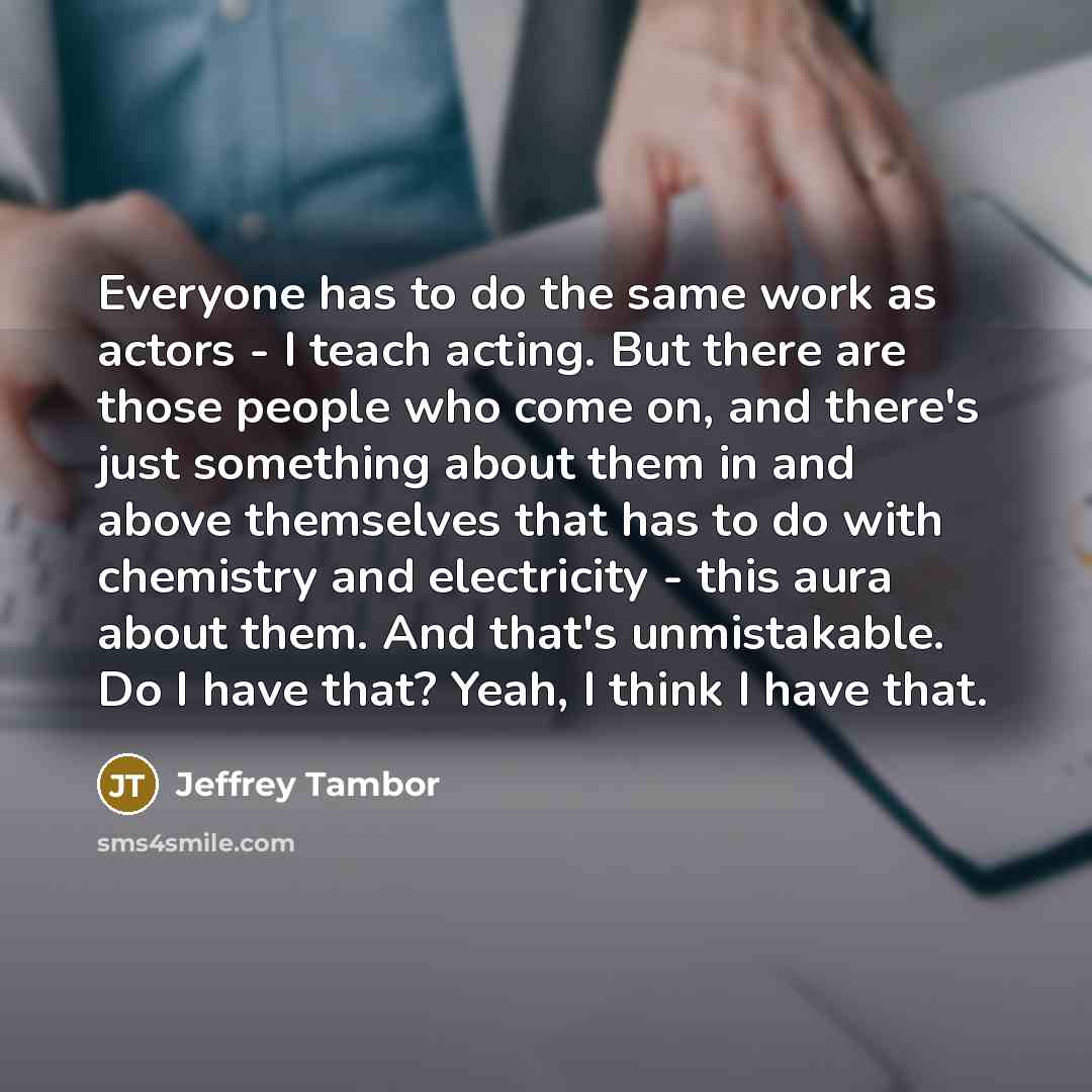 “Everyone has to do the same work as actors - I teach acting. But there are those people who come on, and there's just something about them in and above themselves that has to do with chemistry and electricity - this aura about them. And that's unmistakable. Do I have that? Yeah, I think I have that.” quote by Jeffrey Tambor