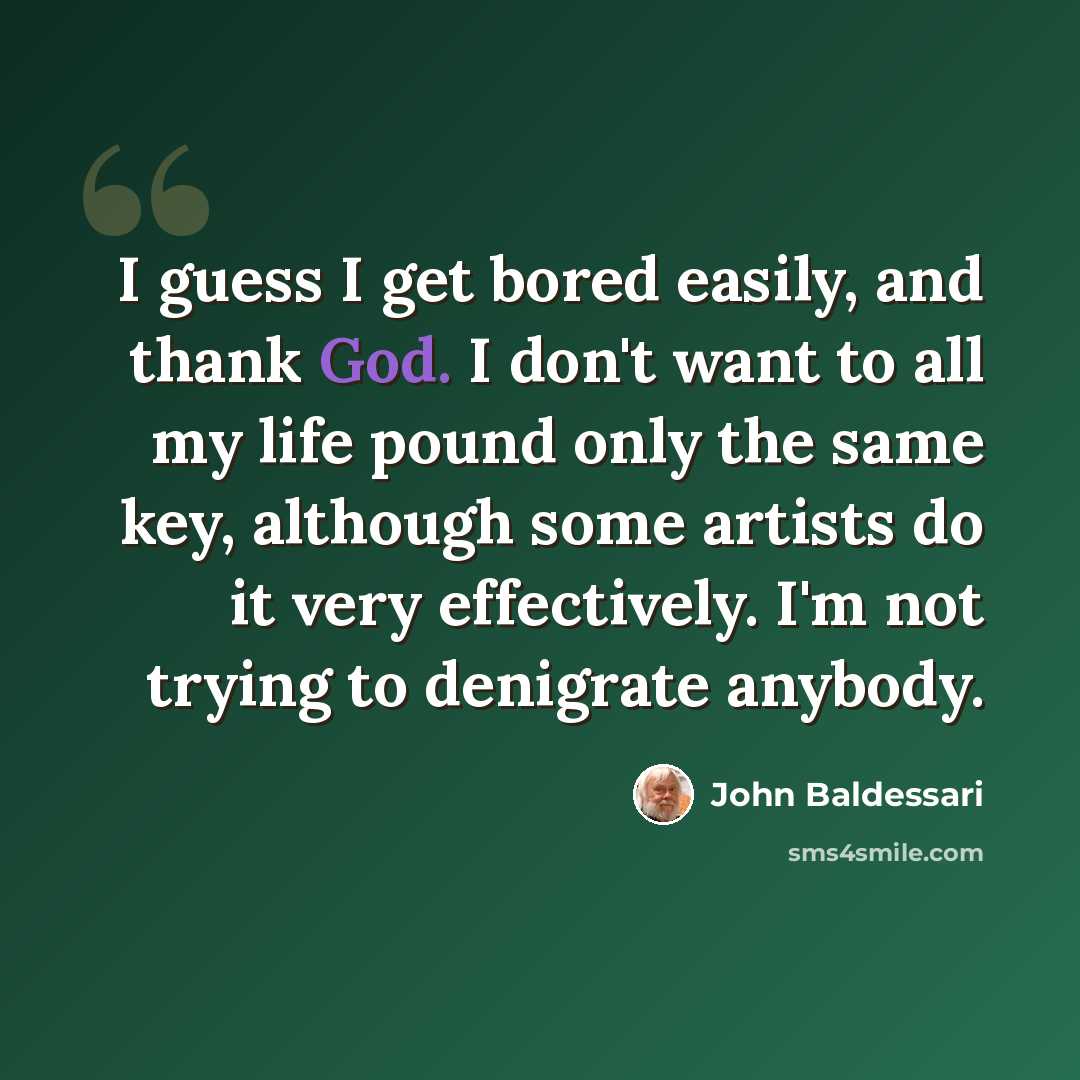 “I guess I get bored easily, and thank God. I don't want to all my life pound only the same key, although some artists do it very effectively. I'm not trying to denigrate anybody.” quote by John Baldessari