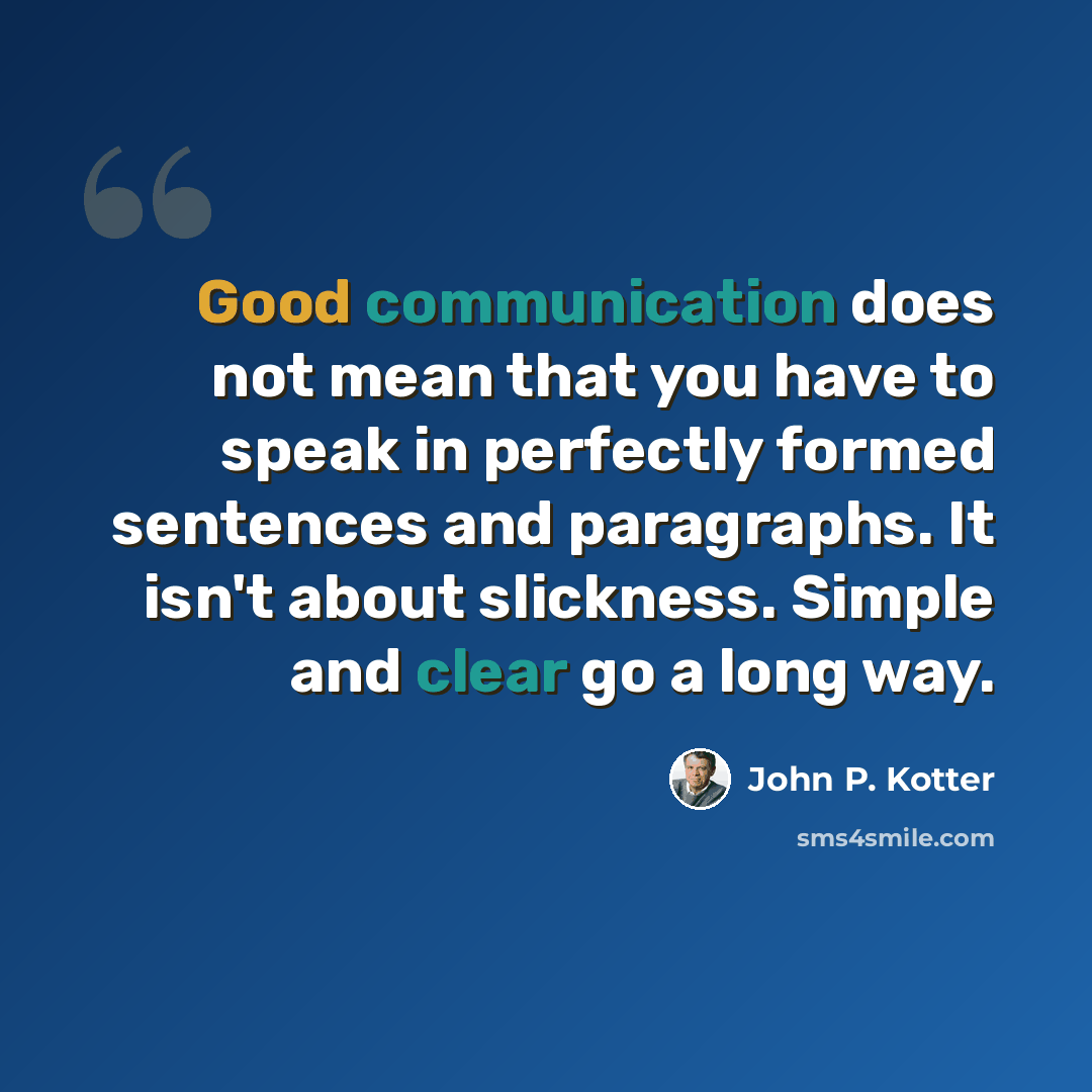 “Good communication does not mean that you have to speak in perfectly formed sentences and paragraphs. It isn't about slickness. Simple and clear go a long way.” quote by John P. Kotter