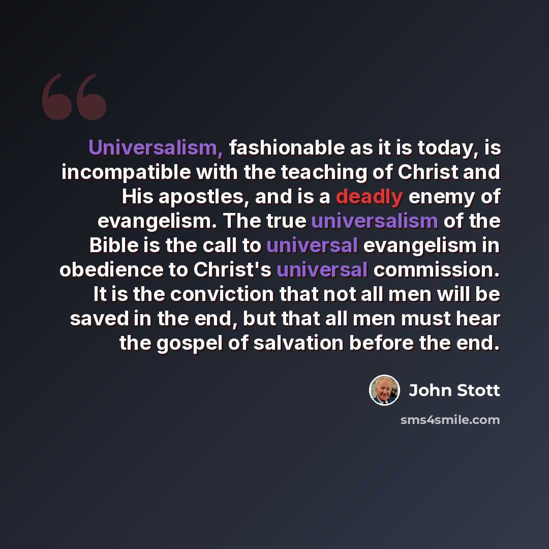 “Universalism, fashionable as it is today, is incompatible with the teaching of Christ and His apostles, and is a deadly enemy of evangelism. The true universalism of the Bible is the call to universal evangelism in obedience to Christ's universal commission. It is the conviction that not all men…” quote by John Stott