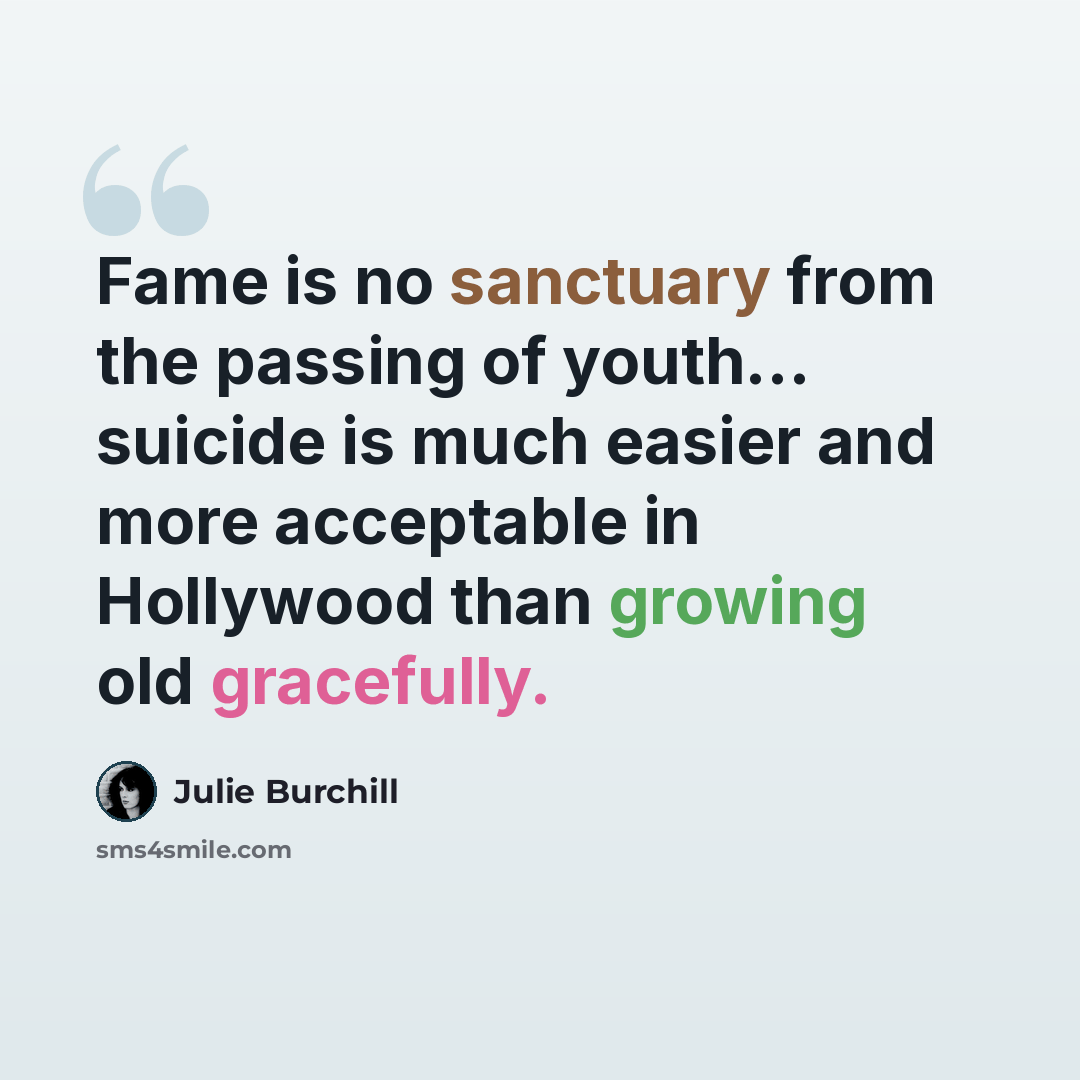 “Fame is no sanctuary from the passing of youth... suicide is much easier and more acceptable in Hollywood than growing old gracefully.” quote by Julie Burchill