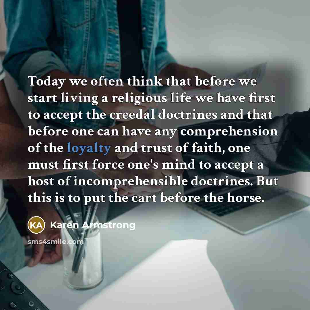 “Today we often think that before we start living a religious life we have first to accept the creedal doctrines and that before one can have any comprehension of the loyalty and trust of faith, one must first force one's mind to accept a host of incomprehensible doctrines. But this is to put the…” quote by Karen Armstrong