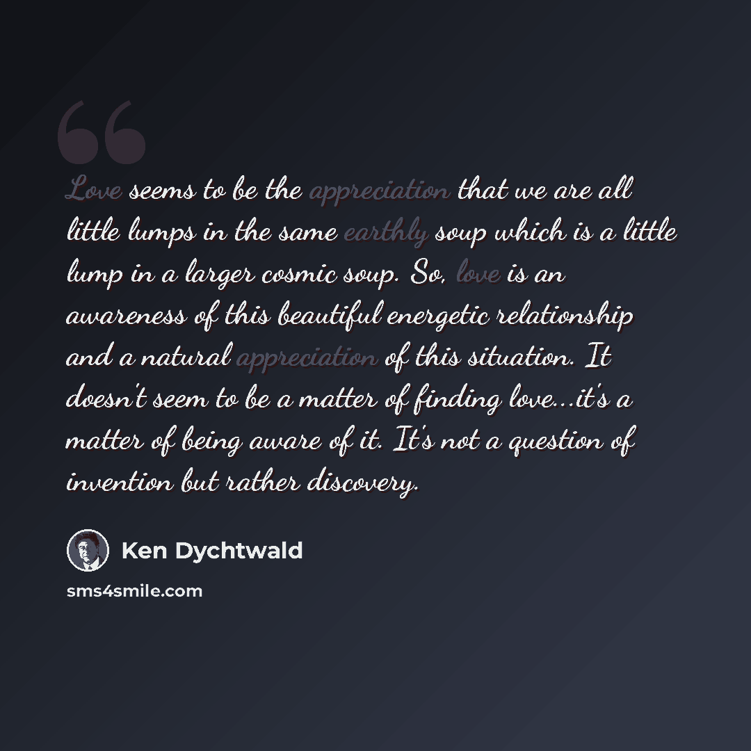 “Love seems to be the appreciation that we are all little lumps in the same earthly soup which is a little lump in a larger cosmic soup. So, love is an awareness of this beautiful energetic relationship and a natural appreciation of this situation. It doesn't seem to be a matter of finding…” quote by Ken Dychtwald