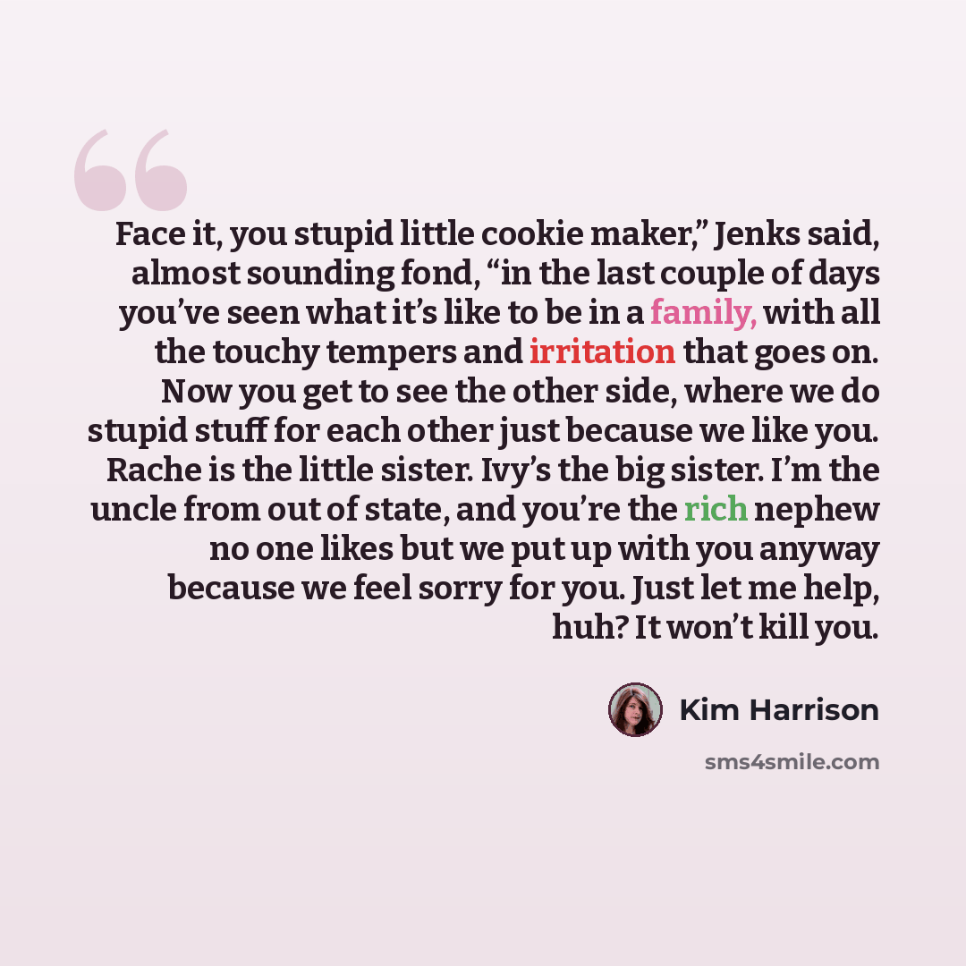 “Face it, you stupid little cookie maker,” Jenks said, almost sounding fond, “in the last couple of days you’ve seen what it’s like to be in a family, with all the touchy tempers and irritation that goes on. Now you get to see the other side, where we do stupid stuff for each other just because we…” quote by Kim Harrison