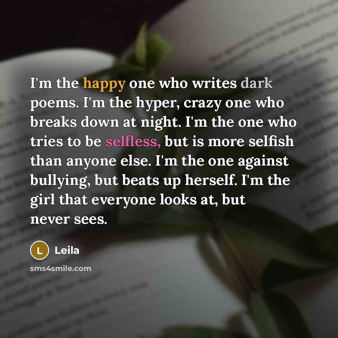 “I'm the happy one who writes dark poems. I'm the hyper, crazy one who breaks down at night. I'm the one who tries to be selfless, but is more selfish than anyone else. I'm the one against bullying, but beats up herself. I'm the girl that everyone looks at, but never sees.” quote by Leila