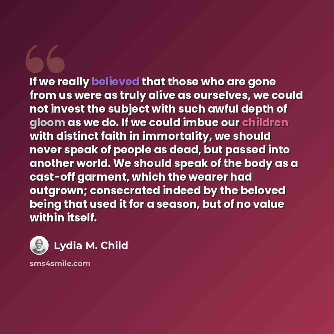 “If we really believed that those who are gone from us were as truly alive as ourselves, we could not invest the subject with such awful depth of gloom as we do. If we could imbue our children with distinct faith in immortality, we should never speak of people as dead, but passed into another…” quote by Lydia M. Child