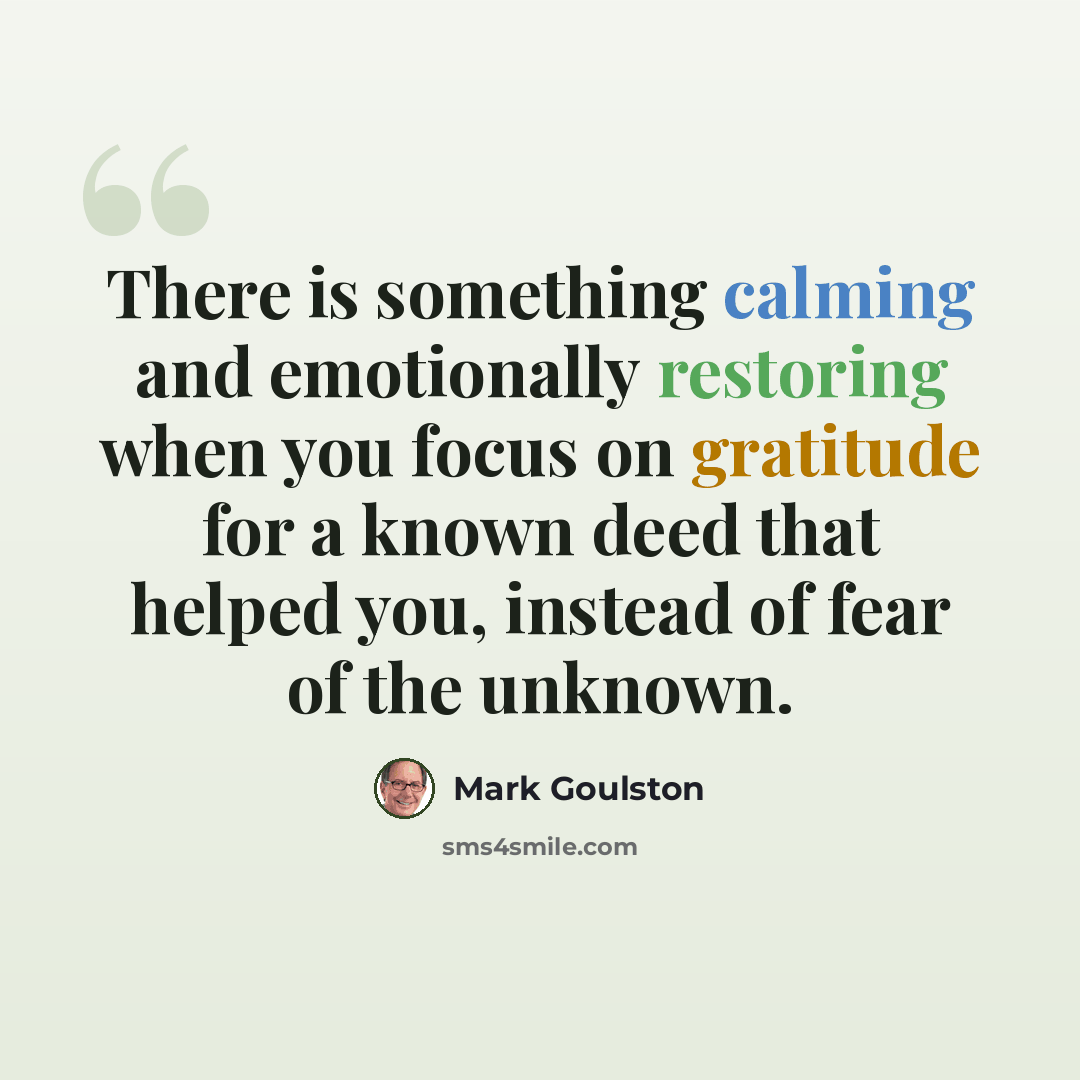 “There is something calming and emotionally restoring when you focus on gratitude for a known deed that helped you, instead of fear of the unknown.” quote by Mark Goulston