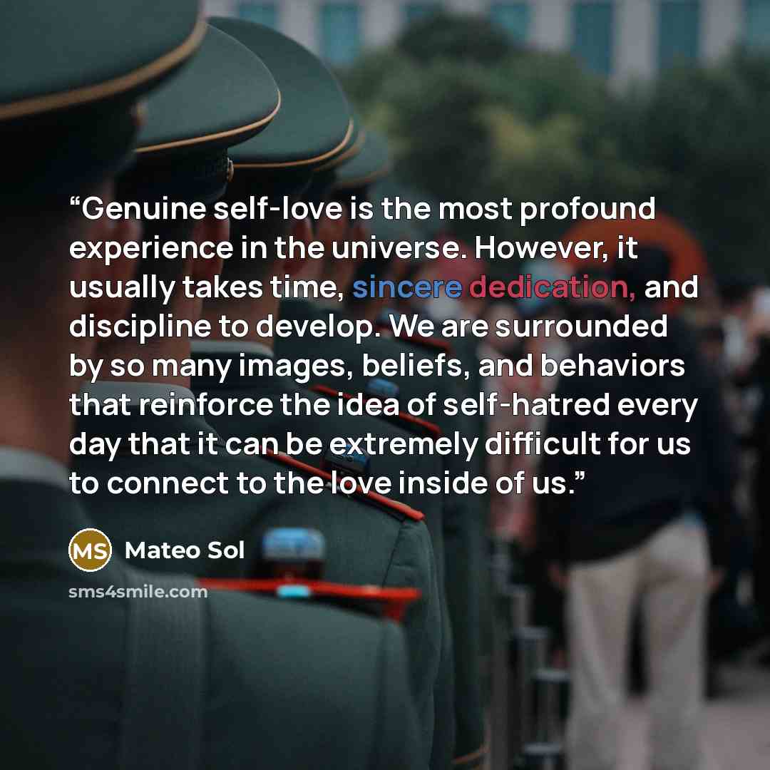 “Genuine self-love is the most profound experience in the universe. However, it usually takes time, sincere dedication, and discipline to develop. We are surrounded by so many images, beliefs, and behaviors that reinforce the idea of self-hatred every day that it can be extremely difficult for us…” quote by Mateo Sol