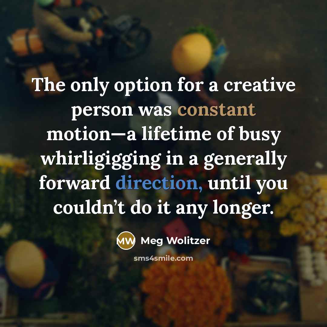 “The only option for a creative person was constant motion—a lifetime of busy whirligigging in a generally forward direction, until you couldn’t do it any longer.” quote by Meg Wolitzer