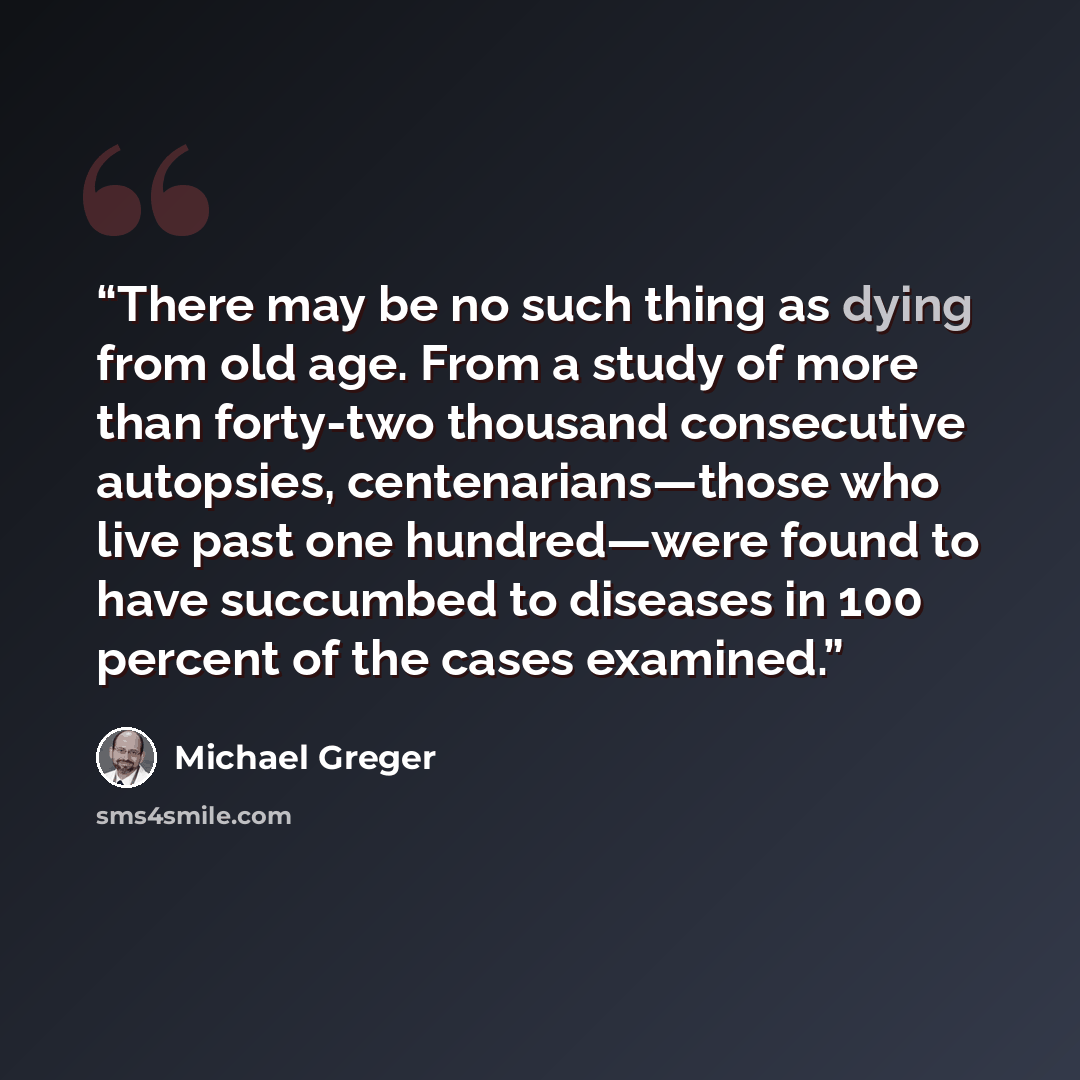 “There may be no such thing as dying from old age. From a study of more than forty-two thousand consecutive autopsies, centenarians—those who live past one hundred—were found to have succumbed to diseases in 100 percent of the cases examined.” quote by Michael Greger