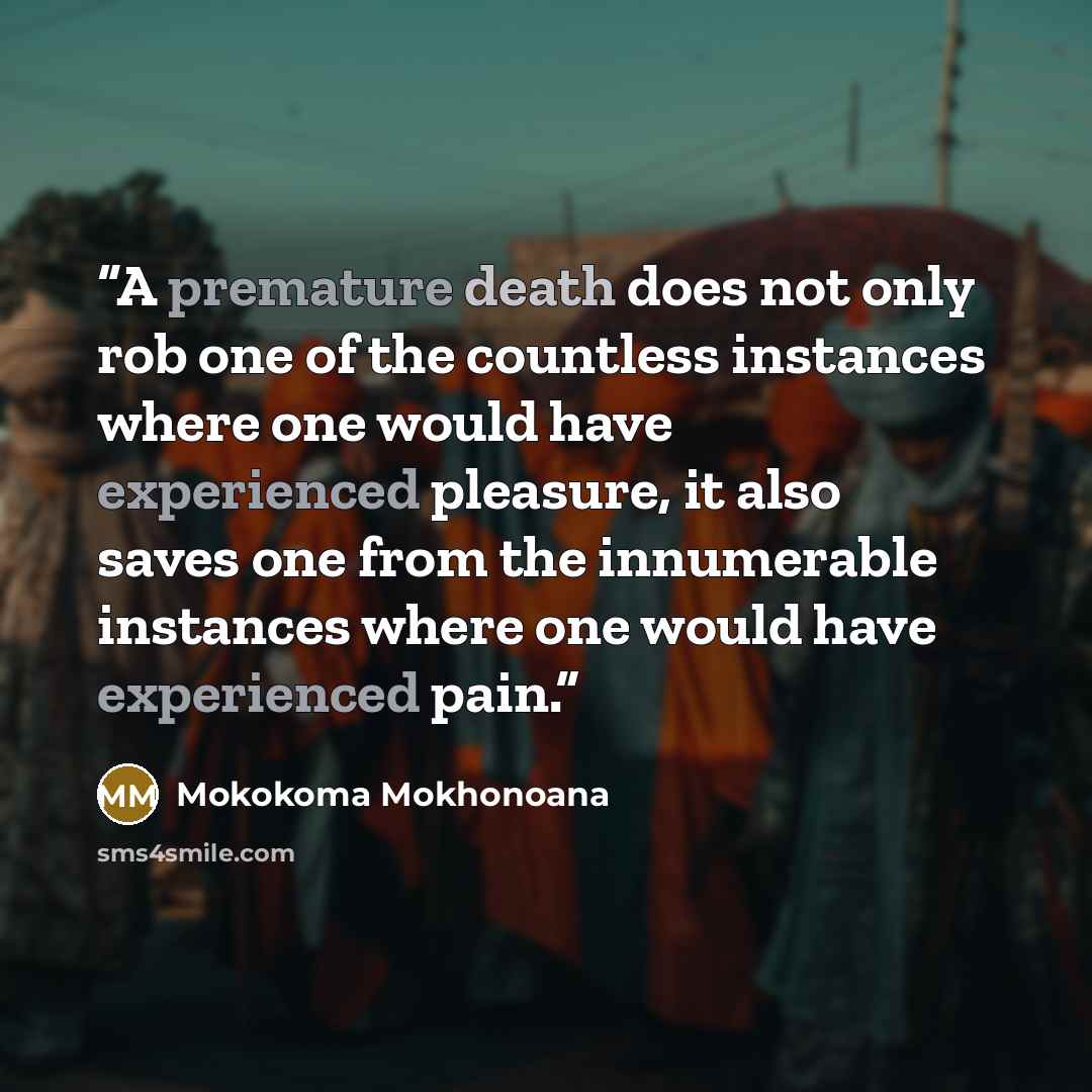 “A premature death does not only rob one of the countless instances where one would have experienced pleasure, it also saves one from the innumerable instances where one would have experienced pain.” quote by Mokokoma Mokhonoana