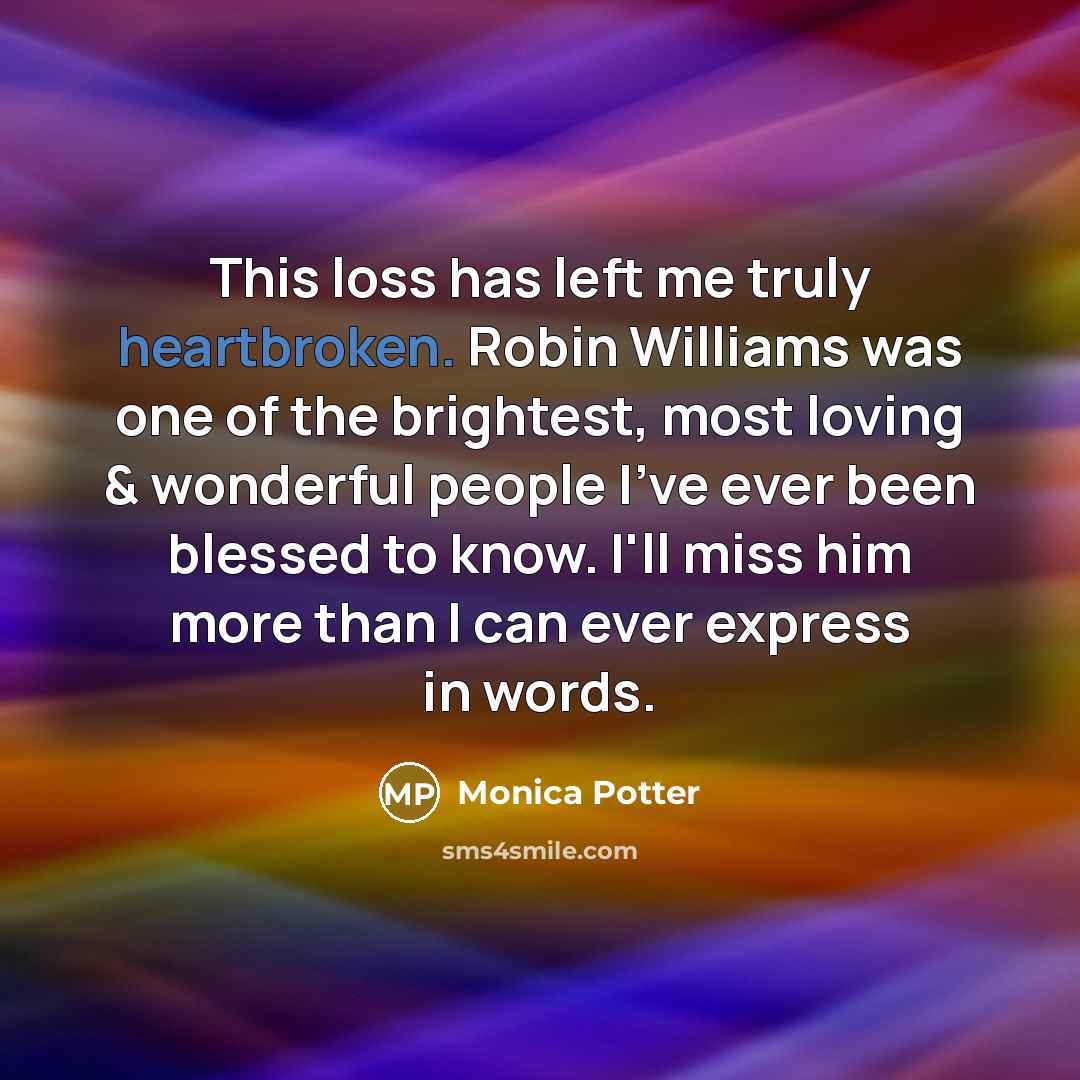 “This loss has left me truly heartbroken. Robin Williams was one of the brightest, most loving & wonderful people I've ever been blessed to know. I'll miss him more than I can ever express in words.” quote by Monica Potter