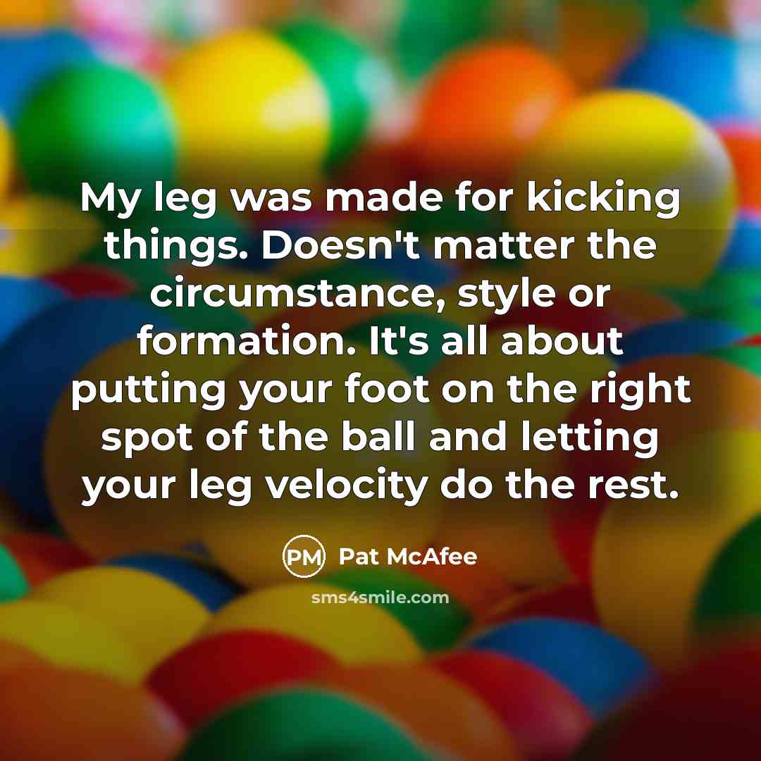 “My leg was made for kicking things. Doesn't matter the circumstance, style or formation. It's all about putting your foot on the right spot of the ball and letting your leg velocity do the rest.” quote by Pat McAfee