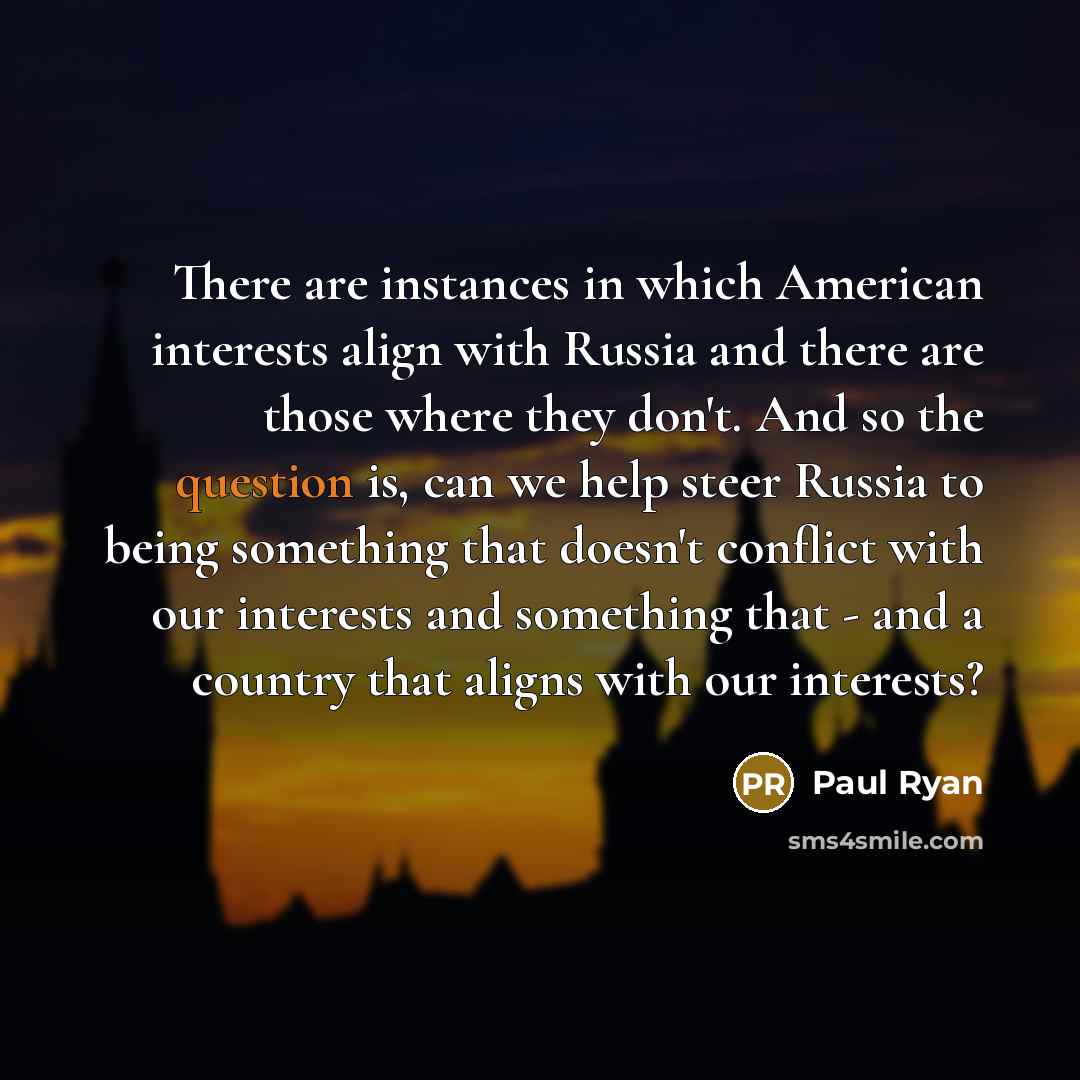 “There are instances in which American interests align with Russia and there are those where they don't. And so the question is, can we help steer Russia to being something that doesn't conflict with our interests and something that - and a country that aligns with our interests?” quote by Paul Ryan