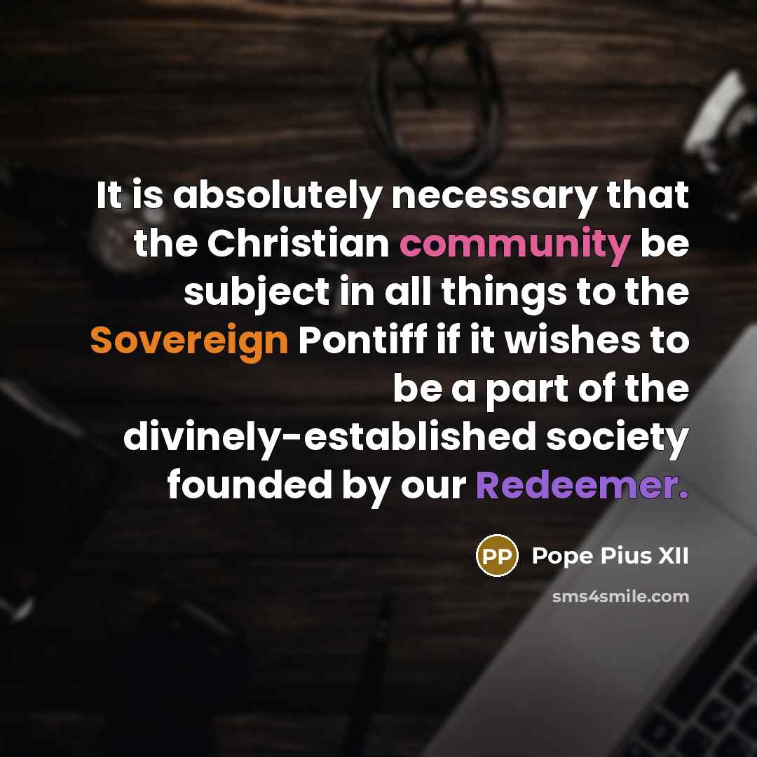 “It is absolutely necessary that the Christian community be subject in all things to the Sovereign Pontiff if it wishes to be a part of the divinely-established society founded by our Redeemer.” quote by Pope Pius XII