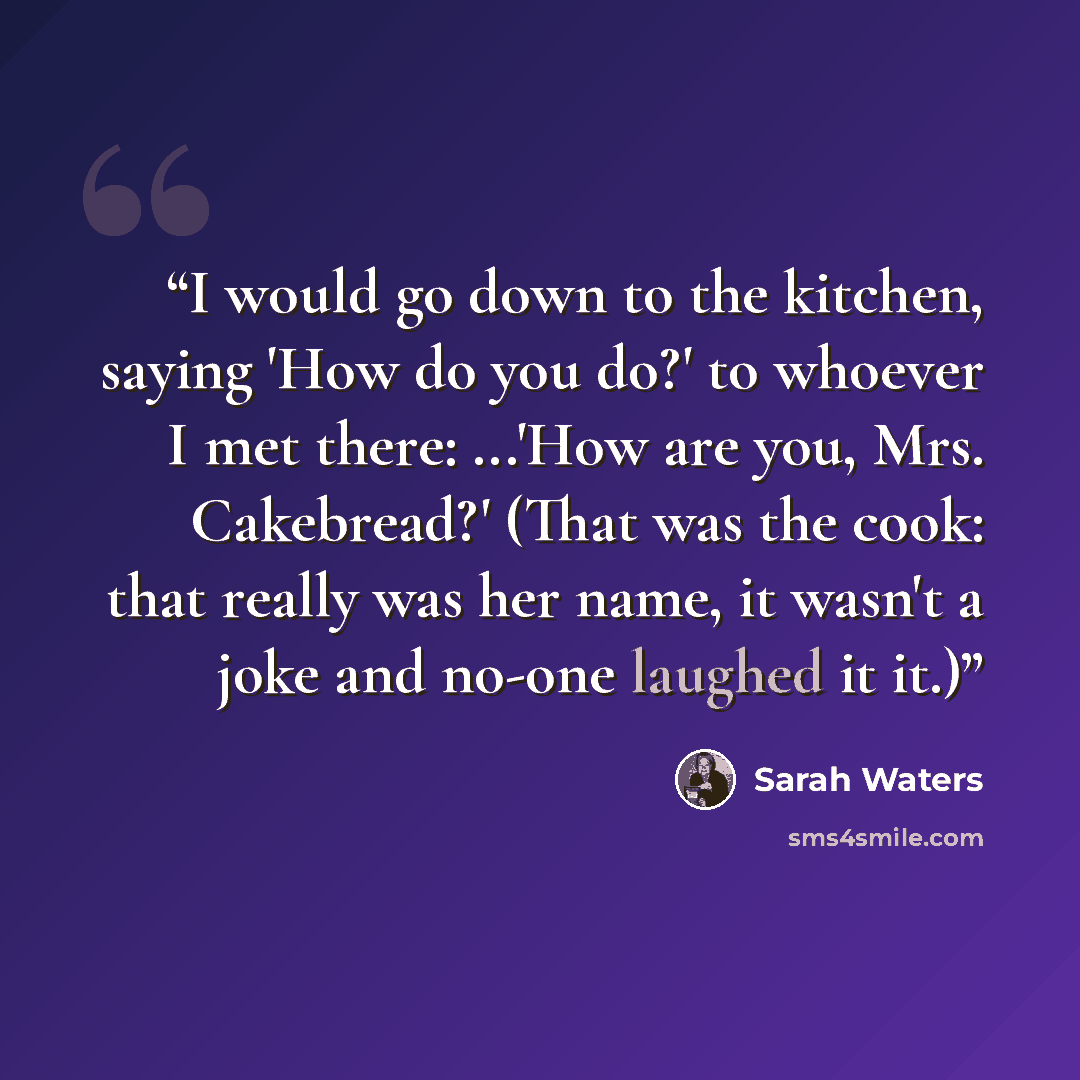 “I would go down to the kitchen, saying 'How do you do?' to whoever I met there: ...'How are you, Mrs. Cakebread?' (That was the cook: that really was her name, it wasn't a joke and no-one laughed it it.)” quote by Sarah Waters