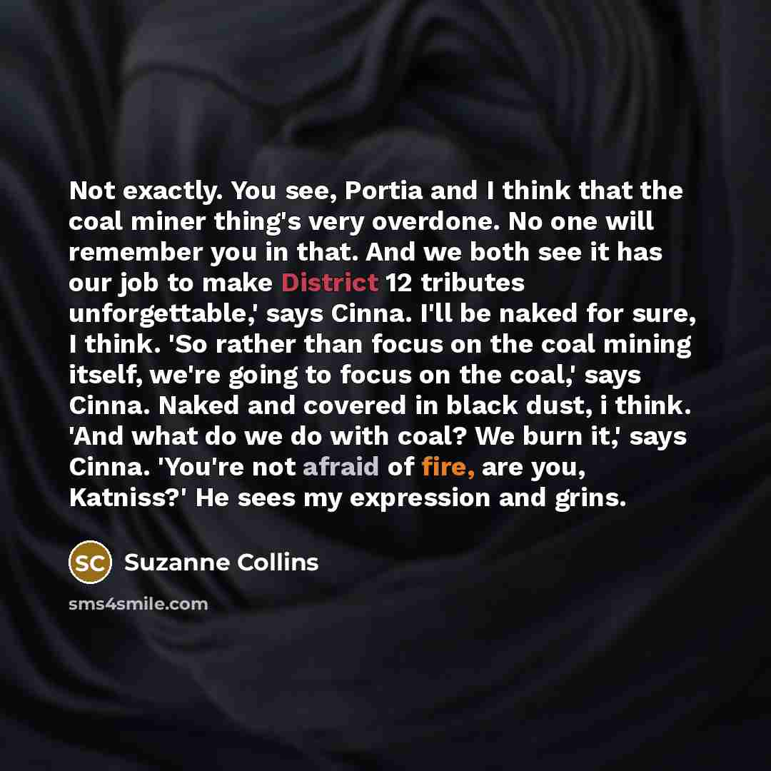 “Not exactly. You see, Portia and I think that the coal miner thing's very overdone. No one will remember you in that. And we both see it has our job to make District 12 tributes unforgettable,' says Cinna. I'll be naked for sure, I think. 'So rather than focus on the coal mining itself, we're…” quote by Suzanne Collins
