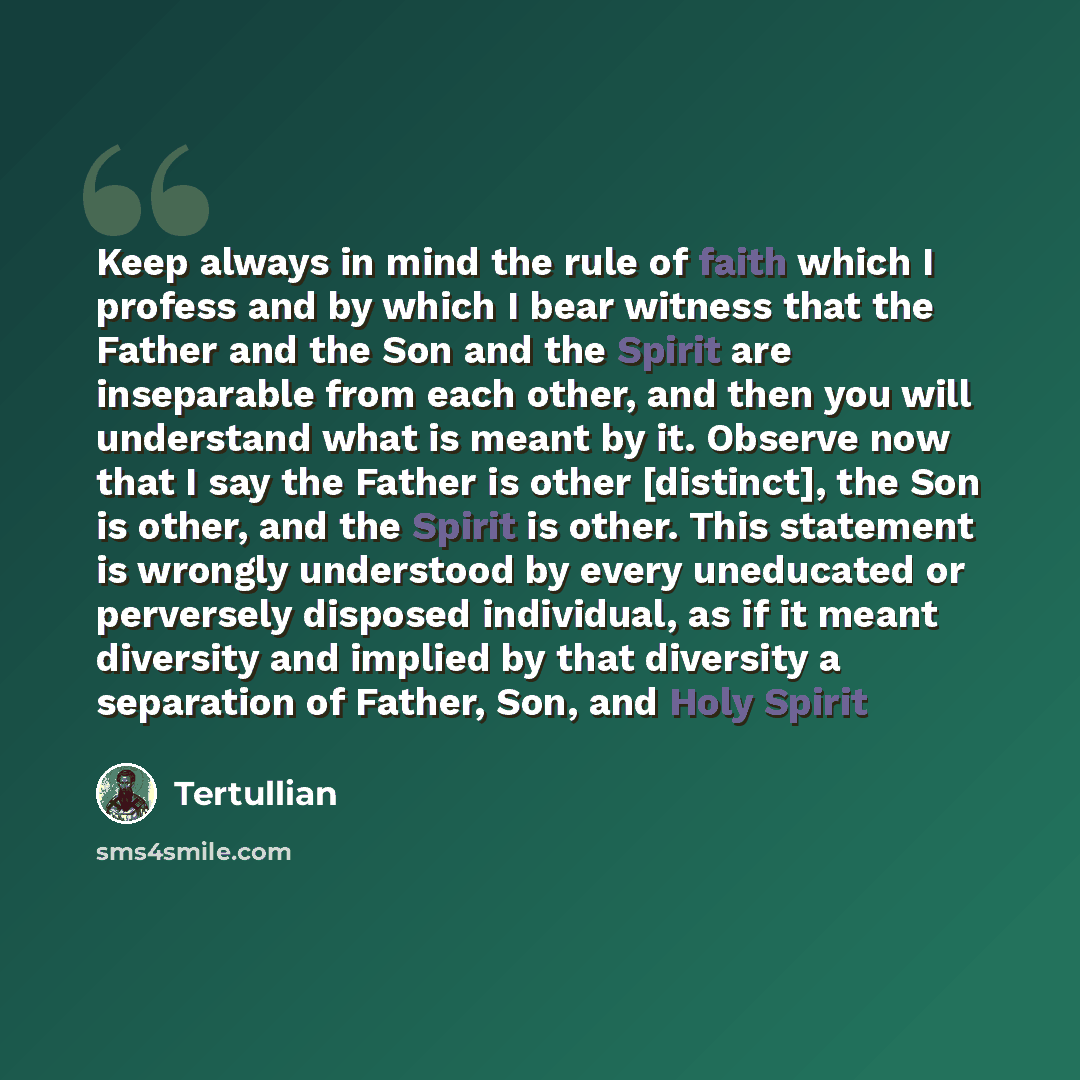 “Keep always in mind the rule of faith which I profess and by which I bear witness that the Father and the Son and the Spirit are inseparable from each other, and then you will understand what is meant by it. Observe now that I say the Father is other [distinct], the Son is other, and the Spirit is…” quote by Tertullian