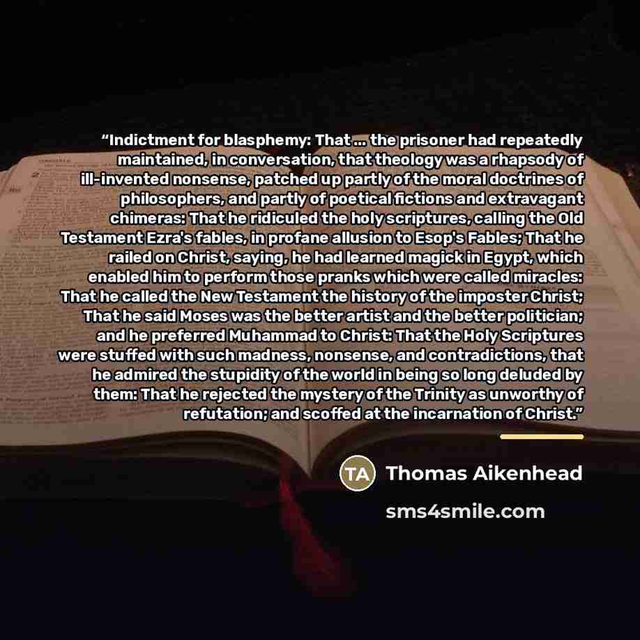 “Indictment for blasphemy: That ... the prisoner had repeatedly maintained, in conversation, that theology was a rhapsody of ill-invented nonsense, patched up partly of the moral doctrines of philosophers, and partly of poetical fictions and extravagant chimeras: That he ridiculed the holy…” quote by Thomas Aikenhead