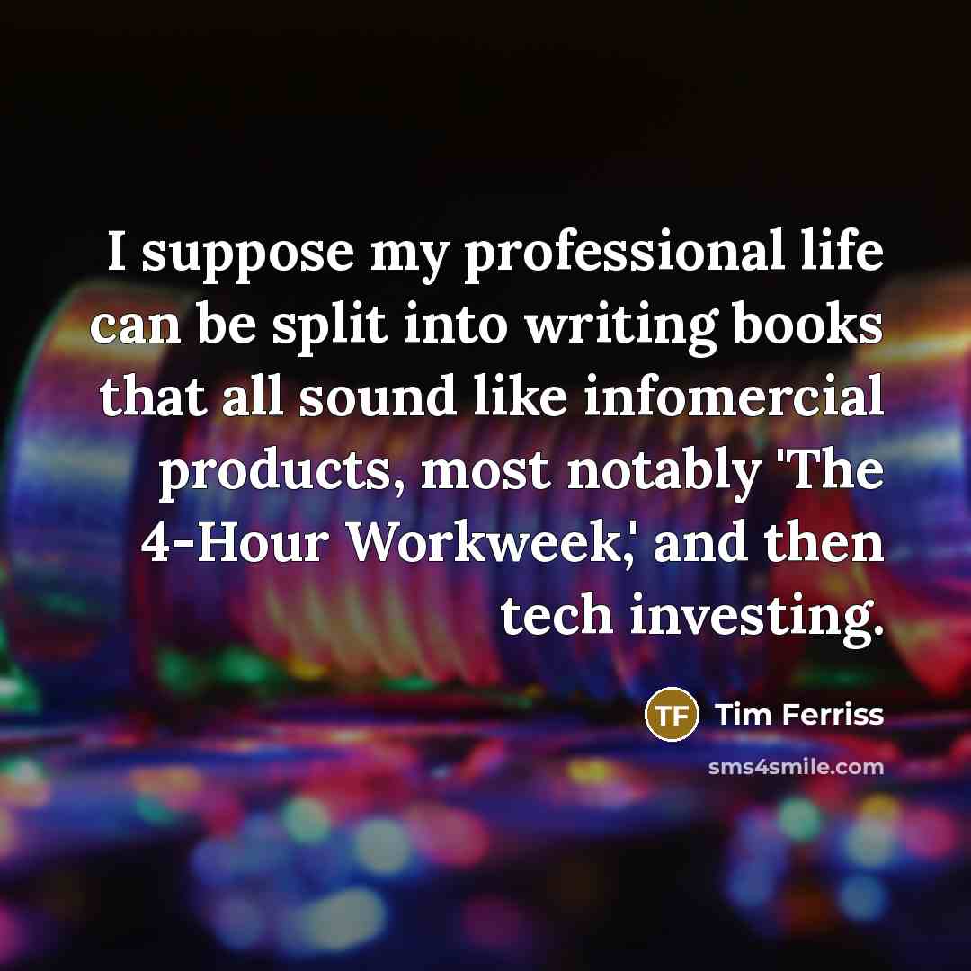 “I suppose my professional life can be split into writing books that all sound like infomercial products, most notably 'The 4-Hour Workweek,' and then tech investing.” quote by Tim Ferriss