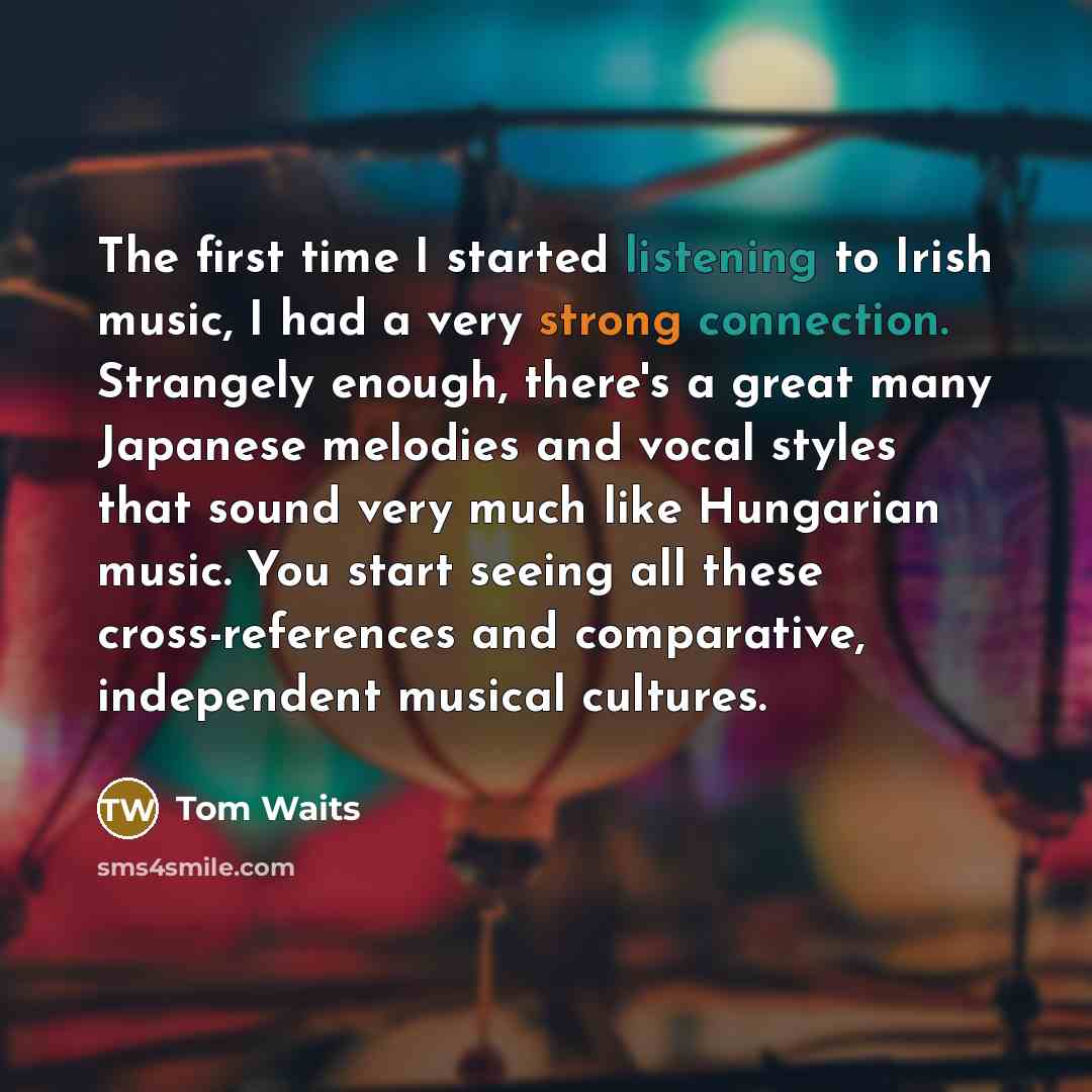 “The first time I started listening to Irish music, I had a very strong connection. Strangely enough, there's a great many Japanese melodies and vocal styles that sound very much like Hungarian music. You start seeing all these cross-references and comparative, independent musical cultures.” quote by Tom Waits