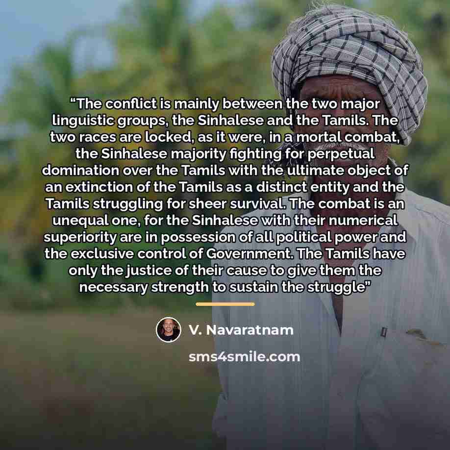 “The conflict is mainly between the two major linguistic groups, the Sinhalese and the Tamils. The two races are locked, as it were, in a mortal combat, the Sinhalese majority fighting for perpetual domination over the Tamils with the ultimate object of an extinction of the Tamils as a distinct…” quote by V. Navaratnam