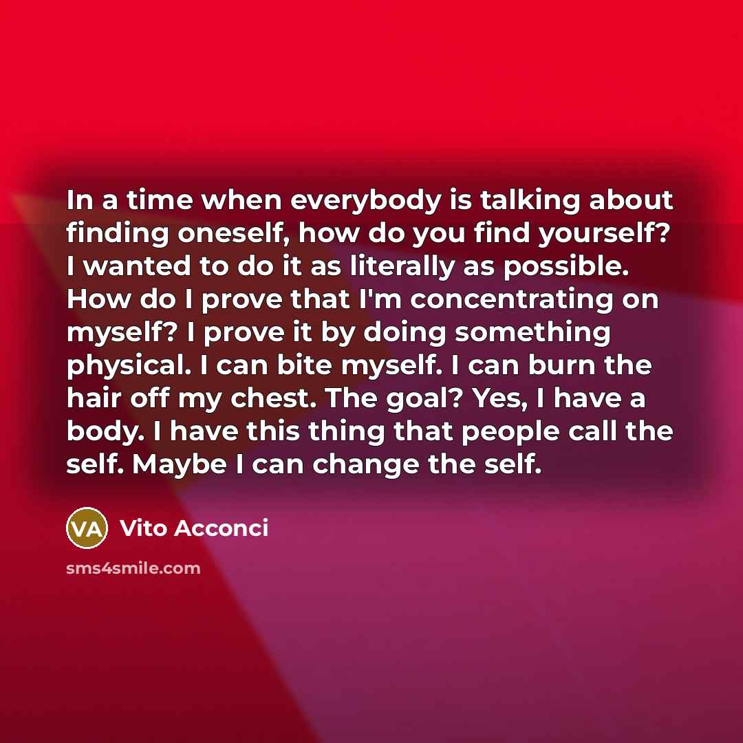 “In a time when everybody is talking about finding oneself, how do you find yourself? I wanted to do it as literally as possible. How do I prove that I'm concentrating on myself? I prove it by doing something physical. I can bite myself. I can burn the hair off my chest. The goal? Yes, I have a…” quote by Vito Acconci