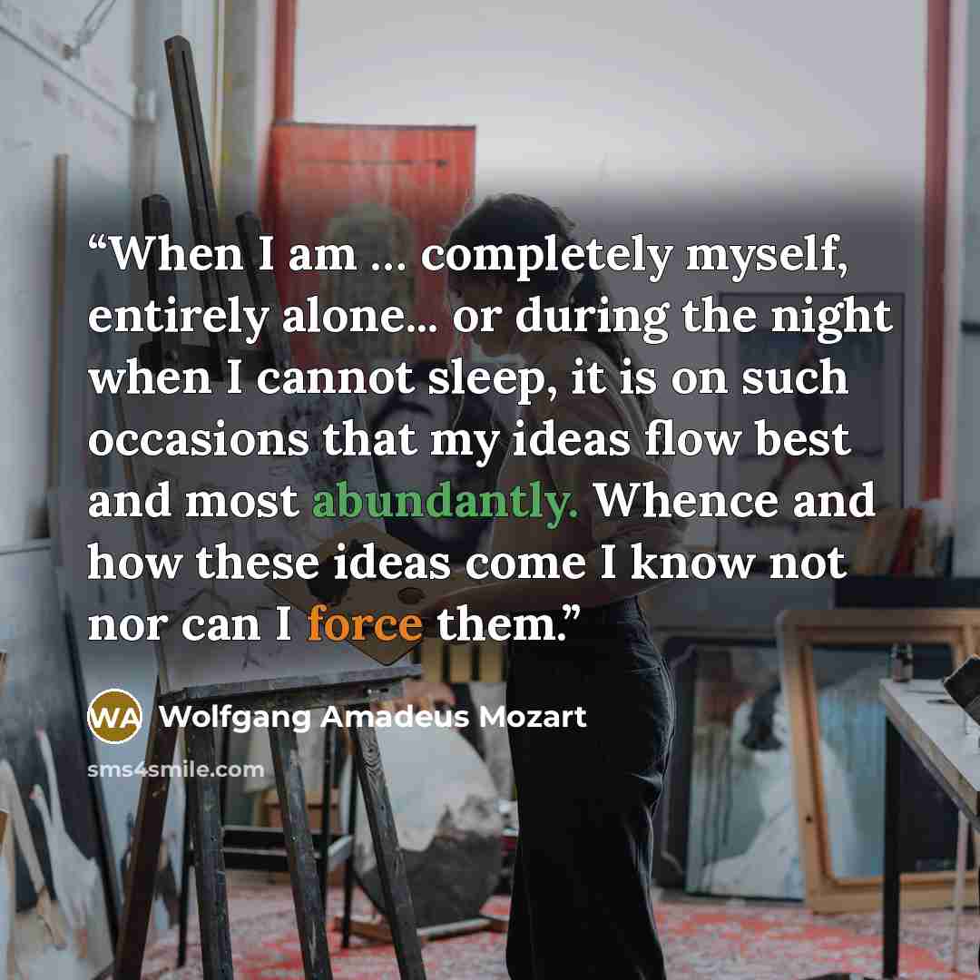 “When I am … completely myself, entirely alone... or during the night when I cannot sleep, it is on such occasions that my ideas flow best and most abundantly. Whence and how these ideas come I know not nor can I force them.” quote by Wolfgang Amadeus Mozart