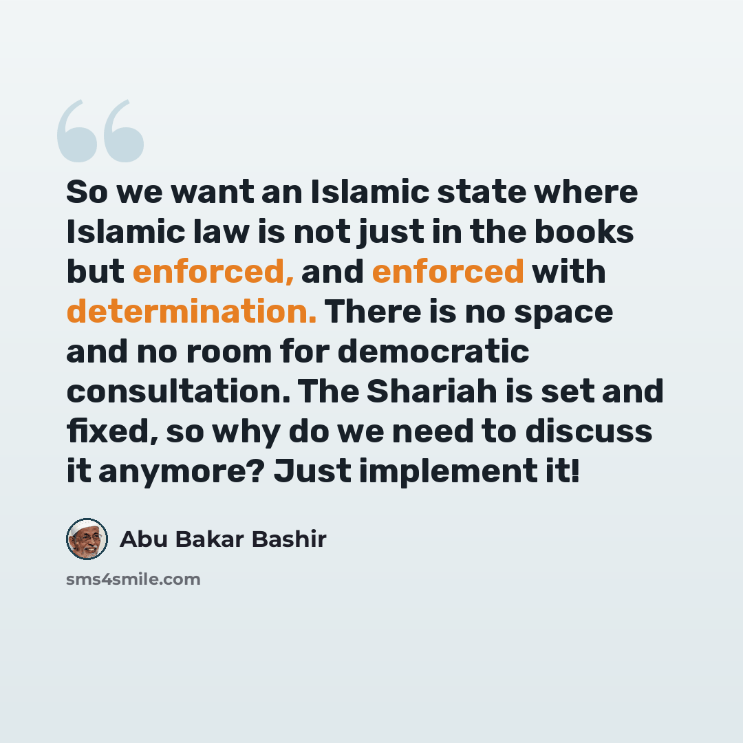 “So we want an Islamic state where Islamic law is not just in the books but enforced, and enforced with determination. There is no space and no room for democratic consultation. The Shariah is set and fixed, so why do we need to discuss it anymore? Just implement it!” quote by Abu Bakar Bashir