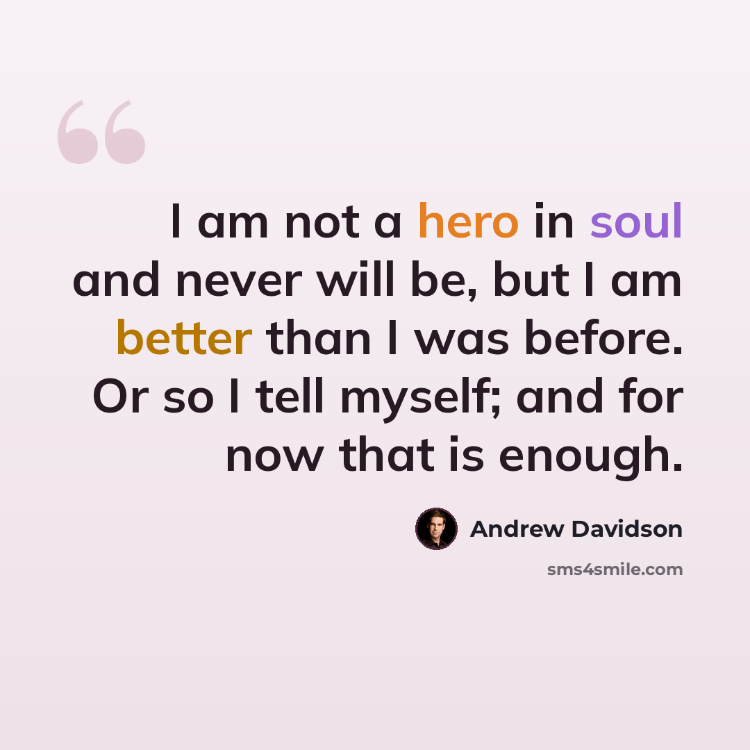 “I am not a hero in soul and never will be, but I am better than I was before. Or so I tell myself; and for now that is enough.” quote by Andrew Davidson