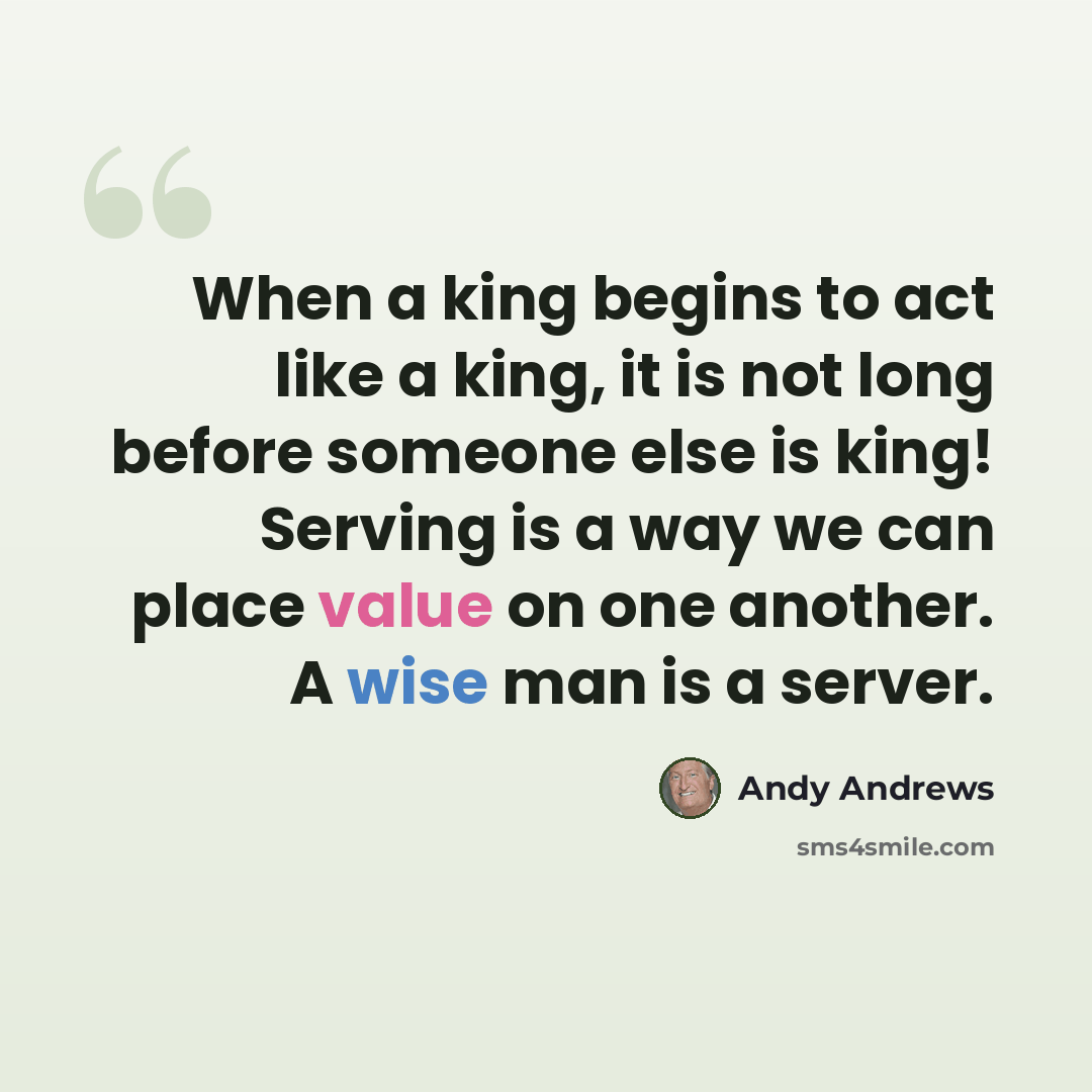 “When a king begins to act like a king, it is not long before someone else is king! Serving is a way we can place value on one another. A wise man is a server.” quote by Andy Andrews