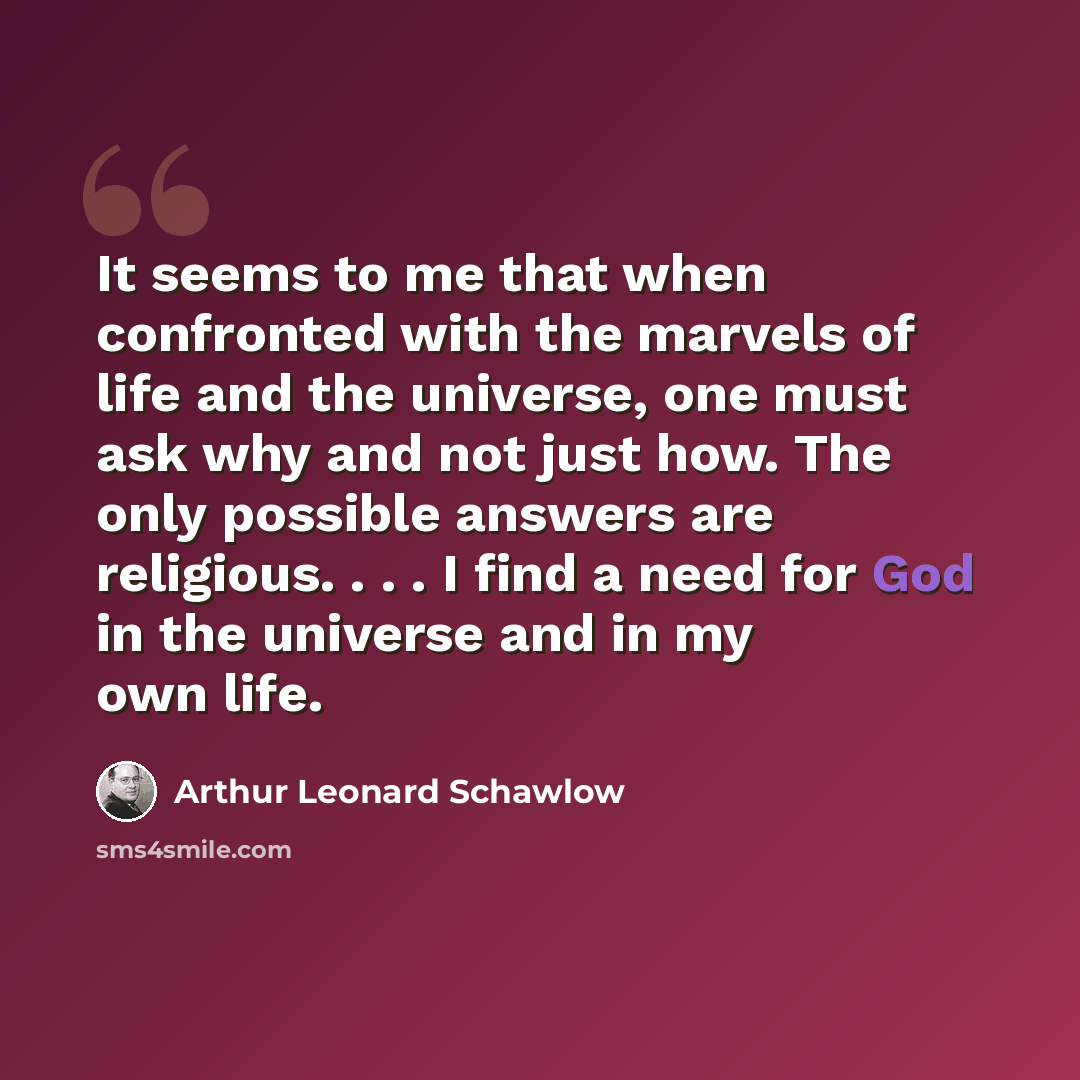 “It seems to me that when confronted with the marvels of life and the universe, one must ask why and not just how. The only possible answers are religious. . . . I find a need for God in the universe and in my own life.” quote by Arthur Leonard Schawlow