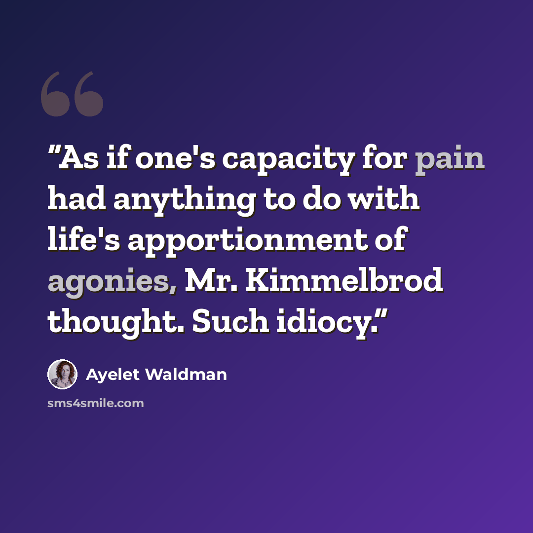 “As if one's capacity for pain had anything to do with life's apportionment of agonies, Mr. Kimmelbrod thought. Such idiocy.” quote by Ayelet Waldman