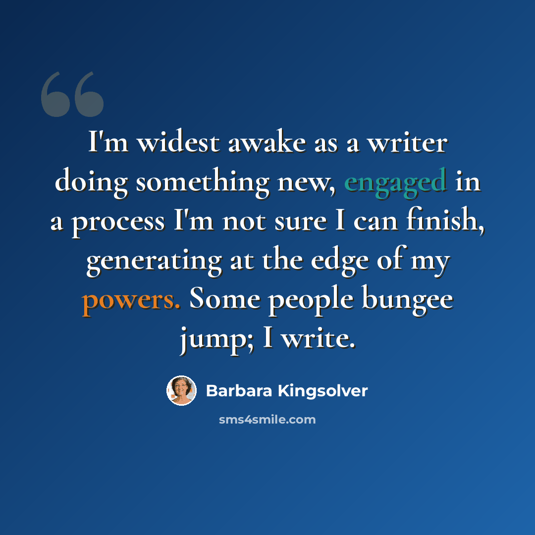 “I'm widest awake as a writer doing something new, engaged in a process I'm not sure I can finish, generating at the edge of my powers. Some people bungee jump; I write.” quote by Barbara Kingsolver