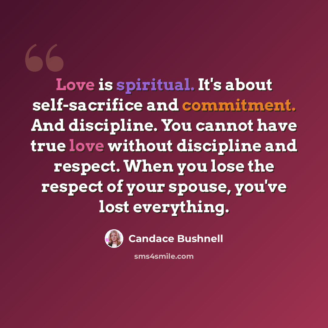 “Love is spiritual. It's about self-sacrifice and commitment. And discipline. You cannot have true love without discipline and respect. When you lose the respect of your spouse, you've lost everything.” quote by Candace Bushnell