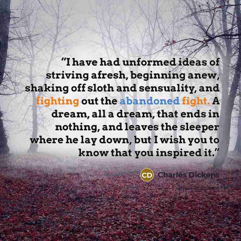“I have had unformed ideas of striving afresh, beginning anew, shaking off sloth and sensuality, and fighting out the abandoned fight. A dream, all a dream, that ends in nothing, and leaves the sleeper where he lay down, but I wish you to know that you inspired it.” quote by Charles Dickens