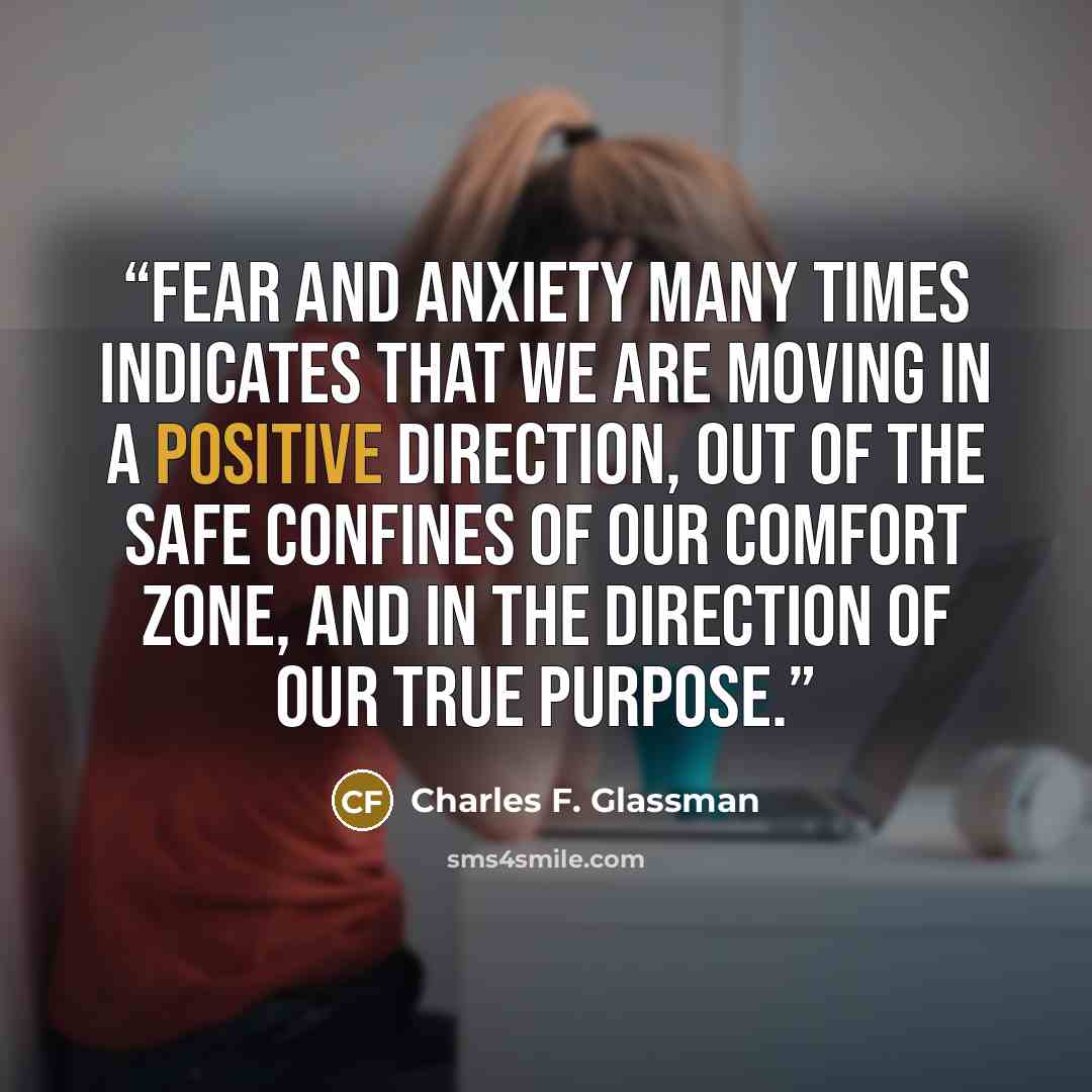 “Fear and anxiety many times indicates that we are moving in a positive direction, out of the safe confines of our comfort zone, and in the direction of our true purpose.” quote by Charles F. Glassman