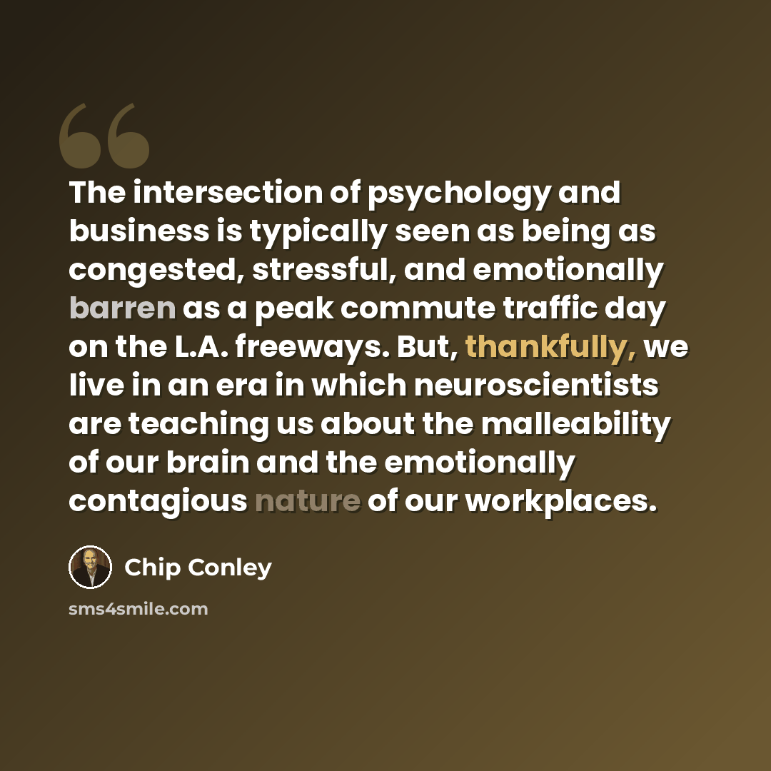 “The intersection of psychology and business is typically seen as being as congested, stressful, and emotionally barren as a peak commute traffic day on the L.A. freeways. But, thankfully, we live in an era in which neuroscientists are teaching us about the malleability of our brain and the…” quote by Chip Conley