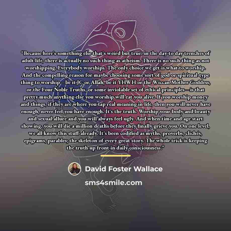 “Because here's something else that's weird but true: in the day-to day trenches of adult life, there is actually no such thing as atheism. There is no such thing as not worshipping. Everybody worships. The only choice we get is what to worship. And the compelling reason for maybe choosing some…” quote by David Foster Wallace