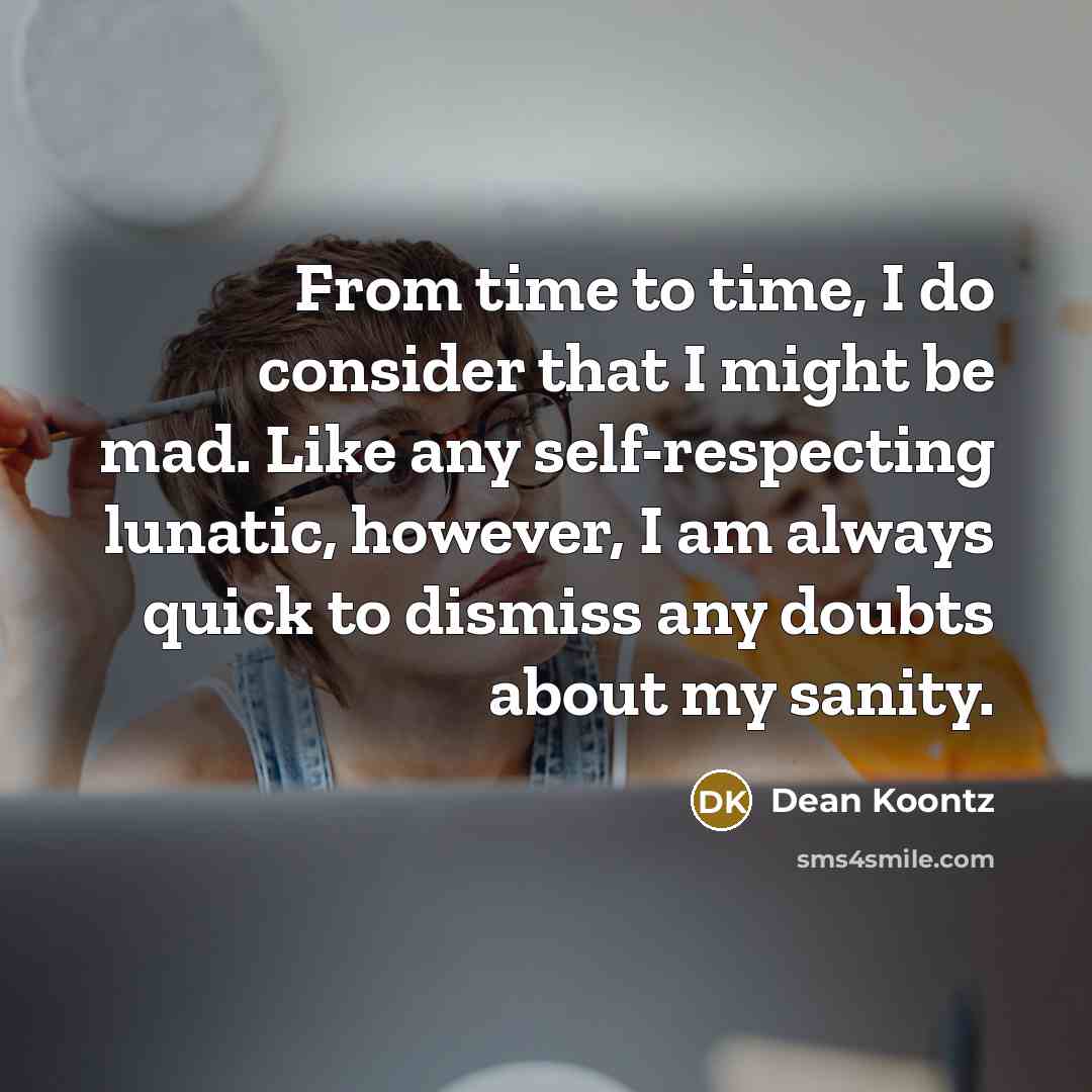 “From time to time, I do consider that I might be mad. Like any self-respecting lunatic, however, I am always quick to dismiss any doubts about my sanity.” quote by Dean Koontz