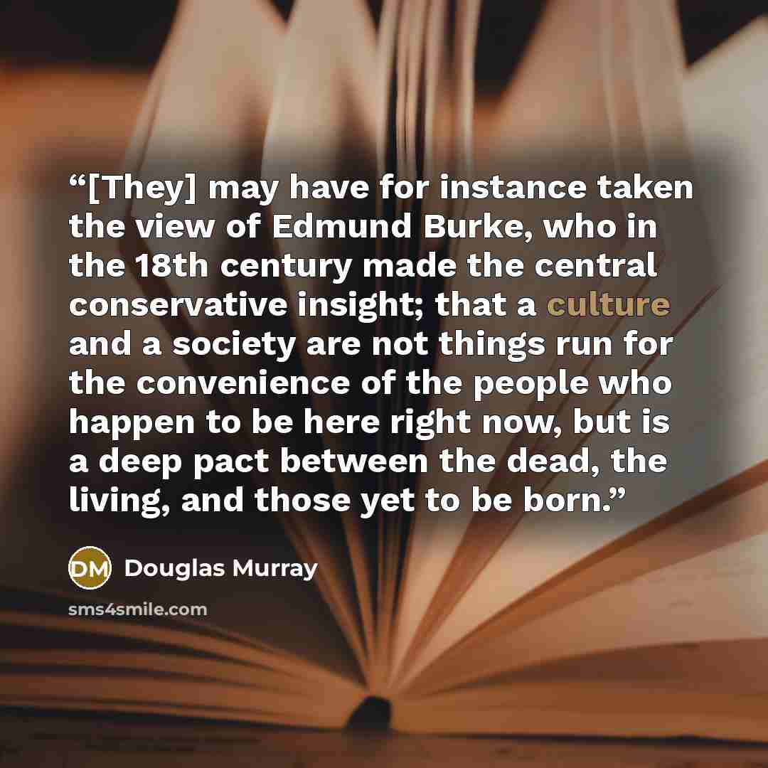 “[They] may have for instance taken the view of Edmund Burke, who in the 18th century made the central conservative insight; that a culture and a society are not things run for the convenience of the people who happen to be here right now, but is a deep pact between the dead, the living, and those…” quote by Douglas Murray