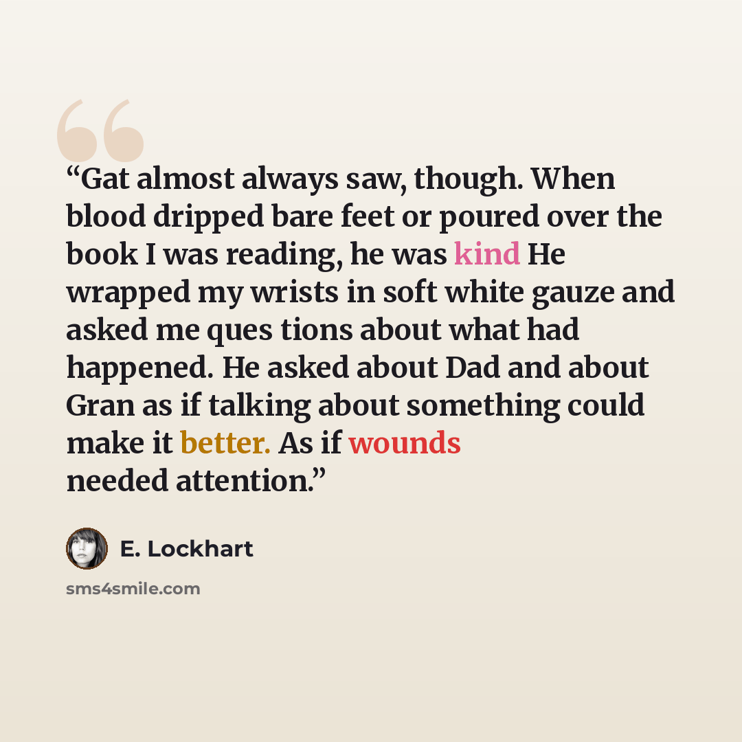“Gat almost always saw, though. When blood dripped bare feet or poured over the book I was reading, he was kind He wrapped my wrists in soft white gauze and asked me ques tions about what had happened. He asked about Dad and about Gran as if talking about something could make it better. As if…” quote by E. Lockhart