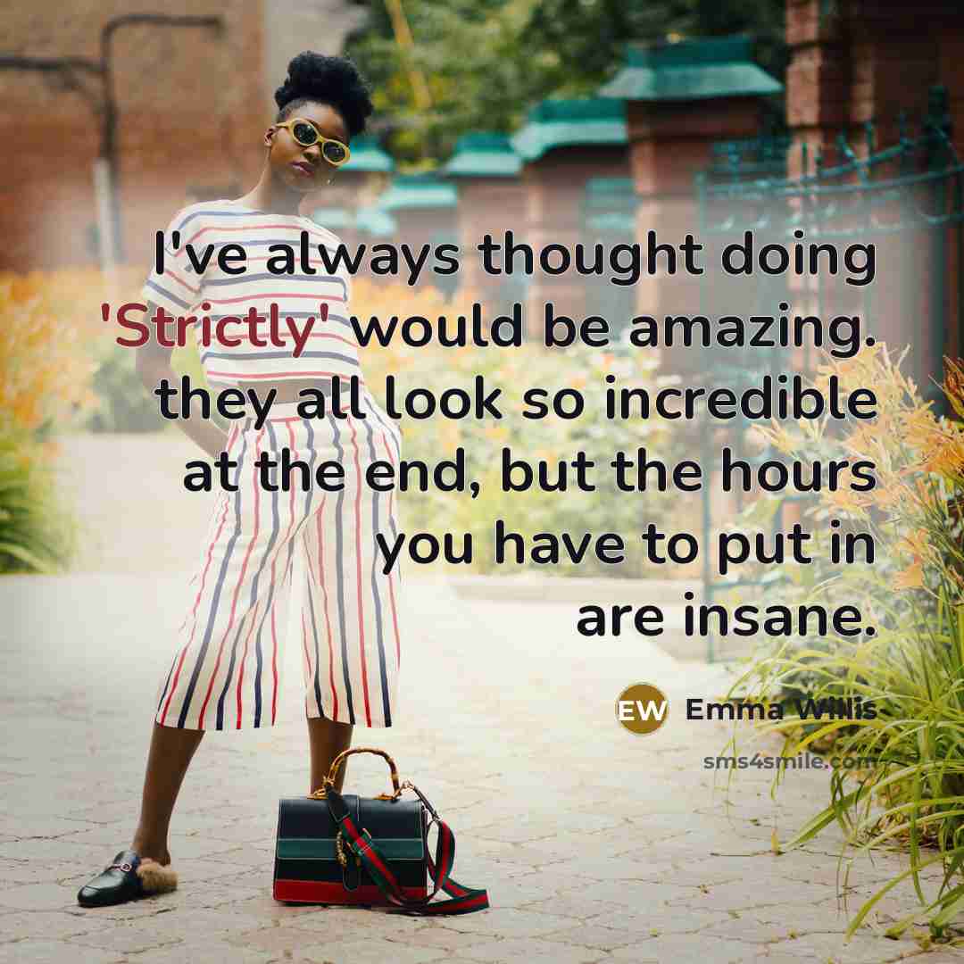 “I've always thought doing 'Strictly' would be amazing. they all look so incredible at the end, but the hours you have to put in are insane.” quote by Emma Willis