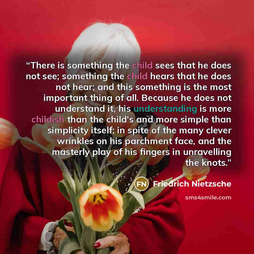 “There is something the child sees that he does not see; something the child hears that he does not hear; and this something is the most important thing of all. Because he does not understand it, his understanding is more childish than the child's and more simple than simplicity itself; in spite of…” quote by Friedrich Nietzsche