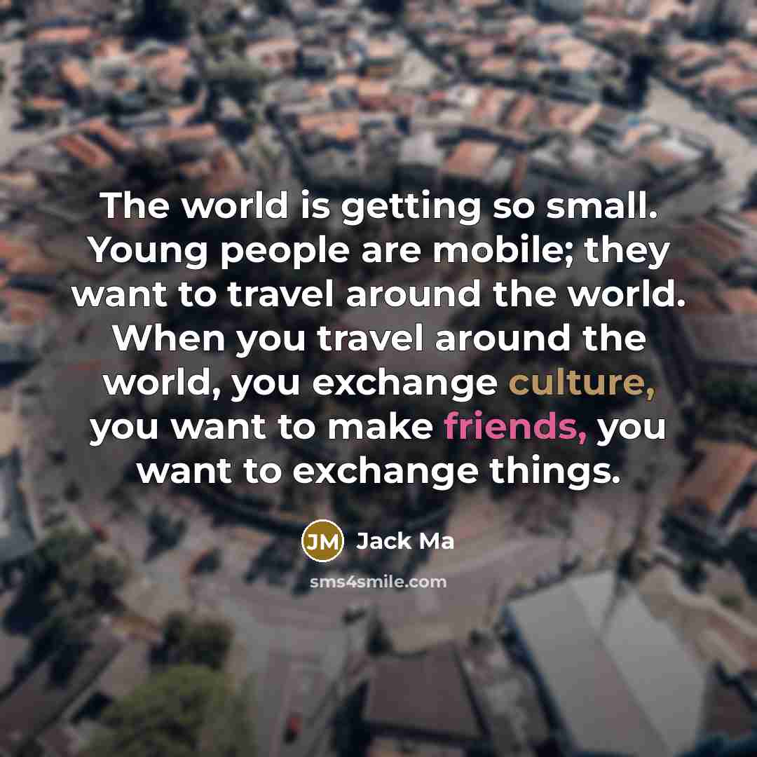 “The world is getting so small. Young people are mobile; they want to travel around the world. When you travel around the world, you exchange culture, you want to make friends, you want to exchange things.” quote by Jack Ma